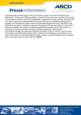 www.arcd.de


      Presse-Information
Ausrüstung aller Neufahrzeuge in der EU mit eCall), sondern auch die Einbeziehung von
Motorrädern. Systeme der Datenvermittlung zwischen Fahrzeugen bzw. zwischen Fahrzeugen
und Infrastruktur werden vom ETSC gutgeheißen, sollten aber in erster Linie der Sicherheit die-
nen. Dazu müsse man europaweit den technischen Rahmen für einheitliche digitale Karten
festlegen, die aktualisierte Auskunft über Geschwindigkeitsbeschränkungen, Baustellen oder
Gefahrenzonen geben. Interaktion zwischen Fahrzeug und Infrastruktur könnte in einer ersten
Phase dazu dienen, den Lenker bei Geschwindigkeitsübertretungen durch Warnsignale im
Fahrzeug zur Raison zu bringen. Bei der Entwicklung sämtlicher elektronischer
Fahrzeugtechnologien sei besondere Rücksicht auf ältere Fahrer zu nehmen, die von neuer
Technologie nicht überfordert werden dürfen. Systeme, die Fußgänger, Zweiradfahrer und in
erster Linie Kinder vor Verkehrsunfällen schützen, sollten vorrangig entwickelt und in kürzester
Zeit zum Einsatz kommen, betont der ETS. ARCD




                                                                           Auto- und Reiseclub Deutschland
                                                                           91427 Bad Windsheim
                                                                           Telefon 0 98 41/4 09-182
                                                                           presse@arcd.de
                                                                           www.arcd.de/presse
 