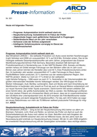 www.arcd.de


      Presse-Information
Nr. 921                                                     15. April 2009


Heute mit folgenden Themen:


      – Prognose: Autoproduktion bricht weltweit stark ein
      – Hauptuntersuchung: Autoelektronik im Fokus der Prüfer
      – Abgeordnete fragen nach gefährlicher Kabinenluft in Flugzeugen
      – Niederländische Maut um ein Jahr verschoben
      – Schwarze Liste der Airlines aufgestockt
      – Intelligente Verkehrssysteme vorrangig im Dienst der
         Verkehrssicherheit


Prognose: Autoproduktion bricht weltweit stark ein
Bad Windsheim (ARCD) – Die weltweite Produktion von Autos sowie leichten Nutzfahrzeugen
(Light Vehicles) wird 2009 um voraussichtlich 19 % auf 52,8 Mio. Einheiten sinken. Das ist die
niedrigste weltweite Gesamtproduktionsziffer seit zehn Jahren, prognostiziert das Essener
Marktforschungsunternehmen Polk Germany. Besonders drastisch fällt demnach der
Produktionseinbruch in Nordamerika aus. In den NAFTA-Staaten USA, Kanada und Mexiko
werden nahezu ein Drittel weniger Fahrzeuge von den Bändern rollen als im Jahr zuvor.
Binnen zwei Jahren könnten die Hersteller also rund 40 % ihres Produktionsvolumens einbü-
ßen. Im laufenden Jahr werden voraussichtlich 47 % aller Fahrzeuge im Raum Asien-
Pazifik/Mittlerer Osten produziert, 22 % stammen aus der westeuropäischen Region. Den
NAFTA-Ländern bliebe nur noch ein 17 %-Anteil an der weltweiten
Light-Vehicle-Fertigung – 1998 waren es noch 31 %. Nutznießer in der Volumenrangliste der
großen internationalen Hersteller könnte Volkswagen werden: Die VW-Gruppe mit ihren
Marken Volkswagen, Audi, Bentley, Lamborghini, Seat und Skoda wird nach Einschätzung der
Marktforscher im laufenden Jahr sowohl an Ford als auch an General Motors vorbeiziehen und
zur neuen Nummer Zwei hinter Toyota avancieren. Damit kommt VW seinem erklärten Ziel
einen Schritt näher, der größte Autohersteller der Welt zu werden. Die Wolfsburger profitieren
von ihrer starken Präsenz am chinesischen Markt und davon, dass sie im zusammenbrechen-
den US-Markt eher unterrepräsentiert sind. Ab 2010 erwarten die Polk-Marktforscher wieder
mehr Nachfrage und damit steigende Produktionsziffern. Für das Jahr 2012 halten sie sogar
ein neues Rekordniveau von mehr als 70 Millionen weltweit produzierter Fahrzeuge für mög-
lich. ARCD

Hauptuntersuchung: Autoelektronik im Fokus der Prüfer
Bad Windsheim (ARCD) – Ging es bei der Hauptuntersuchung (HU) bisher vor allem um
Bremsen, Fahrwerk, Licht, Rost und Reifen, so nehmen die Prüfer von April an auch die
Sicherheitselektronik der Autos noch stärker ins Visier. Betroffen sind nach Angaben der
Prüforganisation DEKRA zwischen drei und vier Millionen Autos, die drei Jahre nach der
Neuzulassung jetzt erstmals zur Hauptuntersuchung müssen. Mit der im Jahr 2006 eingeführ-
ten erweiterten Hauptuntersuchung will der Gesetzgeber sicherstellen, dass wichtige elektro-


                                                                             Auto- und Reiseclub Deutschland
                                                                             91427 Bad Windsheim
                                                                             Telefon 0 98 41/4 09-182
                                                                             presse@arcd.de
                                                                             www.arcd.de/presse
 