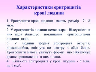 1. Еритроцити крові людини мають розмір 7 - 8
мкм.
2. У еритроцитів людини немає ядра. Відсутність в
них ядра збільшує поглинання еритроцитами
людини газів.
3. У людини форма еритроцита округла,
дископодібна, ввігнута по центру з обох боків.
Еритроцити мають увігнуту форму, що забезпечує
краще проникнення в них кисню.
4. Кількість еритроцитів у крові людини - 5 млн.
на 1 мм3.
 