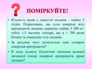 • Кількість крові у дорослої людини – майже 5
літрів. Підраховано, що сума поверхні всіх
еритроцитів людини дорівнює майже 3 500 м2,
тобто 1/3 частину гектара, що в 1 700 разів
більше за поверхню тіла людини.
• За рахунок чого досягається така сумарна
поверхня еритроцитів?
• В чому полягає біологічне значення великої
загальної площі поверхні еритроцитів крові
людини?
 