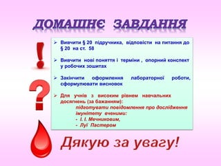  Вивчити § 20 підручника, відповісти на питання до
§ 20 на ст. 58
 Вивчити нові поняття і терміни , опорний конспект
у робочих зошитах
 Закінчити оформлення лабораторної роботи,
сформулювати висновок
 Для учнів з високим рівнем навчальних
досягнень (за бажанням):
підготувати повідомлення про дослідження
імунітету вченими:
- І. І. Мечниковим,
- Луї Пастером
 