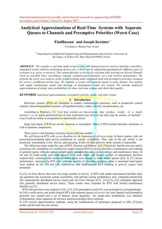 International journal of scientific and technical research in engineering (IJSTRE)
www.ijstre.com Volume 2 Issue 8 ǁ August 2017.
Manuscript id. 921017758 www.ijstre.com Page 22
Analytical Approximations of Real-Time Systems with Separate
Queues to Channels and Preemptive Priorities (Worst Case)
EladBassan1
and Joseph Kreimer 2
1
Freelancer, Ramat Gan, Israel
2
Department of Industrial Engineering and Management, Ben-Gurion University of
the Negev, P.O.Box 653, Beer-Sheva8499000, Israel
ABSTRACT: We consider a real-time multi-server system with identical servers (such as machine controllers,
unmanned aerial vehicles,overhearing devices, etc.) which can be adjusted/programmed for different types of
activities (e.g. active or passive). This system provides a service for real-time jobs arriving via several channels
(such as assembly lines, surveillance regions, communication channels, etc.) and involves maintenance. We
perform the worst case analysis of the system working under maximum load with preemptive priorities assigned
for servers of different activity type. We consider a system with separate queue to each channel. Two models
with ample maintenance teams and shortage of maintenance teams are treated. We provide analytical
approximations of steady state probabilities for these real-time systems and check their quality.
KEYWORDS -analytical approximations, preemptive priority, queue, real-time system.
I. Introduction
Real-time systems (RTS) are imbedded in modern technological structures, such as production control
systems, telecommunications systems, self-guided missiles, radars, aircraft, reconnaissance, etc.
According to Stankovic [1]: “real time systems are thosesystems that produce results in a timely
manner”, i.e. an action performed out of time constraints (too early or too late) may be useless, or harmful –
even if such an action or computation is functionally correct.
Input and output of RTS are mostly uncertain or incomplete. Many of RTS include therefore stochastic as
well as dynamic components.
There exists a rich literature covering various real time models.
We will focus on RTS with a zero deadline for the beginning of job processing. In these systems, jobs are
processed immediately upon arrival, conditional on system availability. That part of the job which is not
processed immediately is lost forever, and queueing of jobs (or their parts) in these systems is impossible.
The following works study this type of RTS. Kreimer and Mehrez ([2], [3]) proved that the non-mix policy
maximizes the availability of a multiserver single-channel RTS involving preventive maintenance and working
in general regime with any arrival pattern under consideration and constant service and maintenance times. In
[4] and [5] multi-server and multi-channel RTS (with ample and limited number of maintenance facilities
respectively), working under maximum load regime were treated as finite source queues ([6]). In [7] various
performance measures for RTS with arbitrary number of channels operating under a maximum load regime
were studied. In [8], [9] and [10] multi-server and multi-channel RTS working in general regime were
presented.
In [11] we have shown that even very large number of servers in RTS with ample maintenance facilities does
not guarantee the maximum system availability, and optimal routing probabilities were computed analytically
(for exponentially distributed service times) and via Cross Entropy (CE) [12],[13], [14] simulation approach
(for generally distributed service times). These results were extended for RTS with limited maintenance
facilities in [15].
RTS with priorities were studied in [16], [17], [18] (preemptive) and [19] (non-preemptive) correspondingly.
In [16] a multi-server and multi-channel RTS with separate queues of servers for each channel and preemptive
priorities was studied and a set of balance linear equations for steady-state probabilities was obtained.
Unfortunately, these equations do not have analytical product-form solutions.
In [19] several approximations methods, using the modifications of techniques proposed in [20], [21]were
tested, and the best one was chosen.
 
