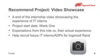 9Footer
Recommend Project: Video Showcase
• A end of the internship video showcasing the
experience of IT interns
• Project start date: Week One
• Expectations from this role vs. their actual experience
• Help recruit future IT interns/ADPs for Ingersoll Rand
 