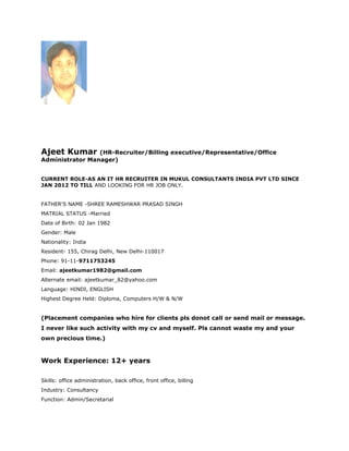 Ajeet Kumar (HR-Recruiter/Billing executive/Representative/Office
Administrator Manager)
CURRENT ROLE-AS AN IT HR RECRUITER IN MUKUL CONSULTANTS INDIA PVT LTD SINCE
JAN 2012 TO TILL AND LOOKING FOR HR JOB ONLY.
FATHER'S NAME -SHREE RAMESHWAR PRASAD SINGH
MATRIAL STATUS -Married
Date of Birth: 02 Jan 1982
Gender: Male
Nationality: India
Resident- 155, Chirag Delhi, New Delhi-110017
Phone: 91-11-9711753245
Email: ajeetkumar1982@gmail.com
Alternate email: ajeetkumar_82@yahoo.com
Language: HINDI, ENGLISH
Highest Degree Held: Diploma, Computers H/W & N/W
(Placement companies who hire for clients pls donot call or send mail or message.
I never like such activity with my cv and myself. Pls cannot waste my and your
own precious time.)
Work Experience: 12+ years
Skills: office administration, back office, front office, billing
Industry: Consultancy
Function: Admin/Secretarial
 