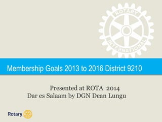 Membership Goals 2013 to 2016 District 9210
Presented at ROTA 2014
Dar es Salaam by DGN Dean Lungu
 
