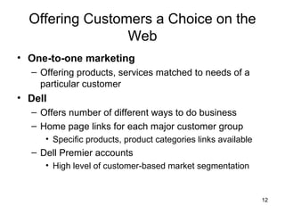 Offering Customers a Choice on the
                 Web
• One-to-one marketing
  – Offering products, services matched to needs of a
    particular customer
• Dell
  – Offers number of different ways to do business
  – Home page links for each major customer group
     • Specific products, product categories links available
  – Dell Premier accounts
     • High level of customer-based market segmentation


                                                               12
 
