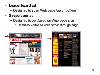 • Leaderboard ad
  – Designed to span Web page top or bottom
• Skyscraper ad
  – Designed to be placed on Web page side
     • Remains visible as user scrolls through page




                                                      22
 
