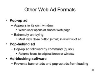 Other Web Ad Formats

• Pop-up ad
  – Appears in its own window
     • When user opens or closes Web page
  – Extremely annoying
     • Must click close button (small) in window of ad
• Pop-behind ad
  – Pop-up ad followed by command (quick)
     • Returns focus to original browser window
• Ad-blocking software
  – Prevents banner ads and pop-up ads from loading
                                                         25
 