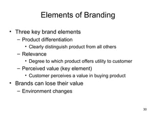Elements of Branding

• Three key brand elements
   – Product differentiation
      • Clearly distinguish product from all others
   – Relevance
      • Degree to which product offers utility to customer
   – Perceived value (key element)
      • Customer perceives a value in buying product
• Brands can lose their value
   – Environment changes


                                                             30
 