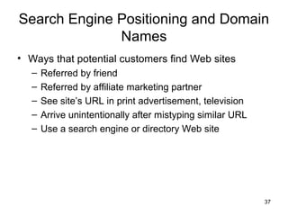 Search Engine Positioning and Domain
              Names
• Ways that potential customers find Web sites
   –   Referred by friend
   –   Referred by affiliate marketing partner
   –   See site’s URL in print advertisement, television
   –   Arrive unintentionally after mistyping similar URL
   –   Use a search engine or directory Web site




                                                            37
 