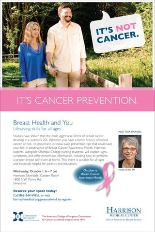 Abbey Crisp,
mother, grandmother,
cancer survivor.
IT’S NOT
CANCER.
Breast Health and You
Lifesaving skills for all ages
Studies have shown that the most aggressive forms of breast cancer
develop in a woman’s 20s. Whether you have a family history of breast
cancer or not, it’s important to know basic prevention tips that could save
your life. In observance of Breast Cancer Awareness Month, Harrison
experts, alongside Olympic College nursing students, will explain signs,
symptoms, and offer prevention information, including how to perform
a proper breast self-exam at home. This event is suitable for all ages
and especially helpful for parents and educators.
Wednesday, October 1, 6 – 7 pm
Harrison Silverdale, Garden Room
1800 NW Myhre Rd.
Silverdale
Reserve your space today!
Call 866-844-WELL or visit
harrisonmedical.org/peaceofmind to register.
Meet Our Speaker:
Nancy Lorber, RNOctober is
Breast Cancer
Awareness Month
It’s cancer prevention.
The American College of Surgeons Commission
on Cancer accredited program since 1992.ACCREDITED PROGRAM
 