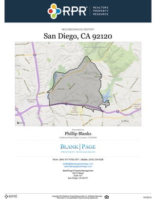 NEIGHBORHOOD REPORT
San Diego, CA 92120
Presented by
Phillip Blanks
California Real Estate License: 01953993
Work: (844) 477-4700 x701 | Mobile: (619) 219-4338
phillip@blankpagesandiego.com
www.blankpagesandiego.com
BlankPage Property Management
330 A Street
Suite 107
San Diego, CA 92101
Copyright 2015 Realtors PropertyResource®LLC. All Rights Reserved.
Information is not guaranteed. Equal Housing Opportunity. 5/7/2015
 