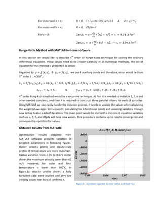 For	
  inner	
  wall	
  r	
  =	
  ri	
  :	
   	
   U	
  =	
  0,	
   T=Tw=cte=700+273.15	
  	
  	
  	
  	
  	
  	
  &	
   Z	
  =	
  -­‐(H*ri)	
  
For	
  outer	
  wall	
  r	
  =	
  ro:	
   	
   U	
  =	
  0,	
   dT/dr=0	
  	
  
For	
  x	
  =	
  0:	
   2𝜋𝑟! 𝜏! = 𝜋 ∗
!"
!"
∗ 𝑟!
!
−   𝑟!
!
→ 𝜏! = 4.34    𝑁/𝑚!
	
   	
   	
   	
   	
   	
   2𝜋𝑟! 𝜏! =   𝜋 ∗
!"
!"
∗ 𝑟!
!
−   𝑟!
!
→ 𝜏! = 3.79  𝑁/𝑚!
	
  
Runge-­‐Kutta	
  Method	
  with	
  MATLAB	
  in-­‐house	
  software:	
  
In	
  this	
  section	
  we	
  would	
  like	
  to	
  describe	
  4th
	
  order	
  of	
  Runge-­‐Kutta	
  technique	
  for	
  solving	
  the	
  ordinary	
  
differential	
  equations.	
  Initial	
  values	
  need	
  to	
  be	
  chosen	
  carefully	
  in	
  all	
  numerical	
  methods.	
  The	
  set	
  of	
  
equation	
  for	
  this	
  method	
  is	
  presented	
  as	
  below:	
  	
  
Regarded	
  to:	
   𝑦 = 𝑓(𝑥, 𝑦),	
  	
  &	
  	
   𝑦! = 𝑓(𝑥!),	
  	
  we	
  use	
  4	
  auxiliary	
  points	
  and	
  therefore,	
  error	
  would	
  be	
  from	
  
5th
	
  order	
  (	
  	
  …+O(h)5	
  
):	
  
𝑘! = ℎ𝑓(𝑥!, 𝑦!),𝑘! = ℎ𝑓(𝑥! + 1/2ℎ, 1/2𝑘!),𝑘! = ℎ𝑓(𝑥! + 1/2ℎ, 1/2𝑘!),𝑘! = ℎ𝑓(𝑥! + 1/2ℎ, 1/2𝑘!)	
  
𝑥!!! = 𝑥! + ℎ,	
  	
  	
   &	
   	
  	
   𝑦!!! = 𝑦! + 1/6(𝑘! + 2𝑘! + 2𝑘! + 𝑘!),	
  
4th
	
  order	
  Rung-­‐Kutta	
  method	
  would	
  be	
  a	
  recursive	
  technique.	
  At	
  first	
  it	
  is	
  needed	
  to	
  initialize	
  T,	
  Z,	
  u	
  and	
  
other	
  needed	
  constants,	
  and	
  then	
  it	
  is	
  required	
  to	
  construct	
  three	
  parallel	
  solvers	
  for	
  each	
  of	
  variables.	
  
Using	
  MATLAB	
  we	
  can	
  easily	
  handle	
  the	
  iteration	
  process.	
  It	
  needs	
  to	
  update	
  the	
  values	
  after	
  calculating	
  
the	
  weighted	
  averages.	
  Consequently,	
  calculating	
  for	
  4	
  functional	
  points	
  and	
  updating	
  variables	
  through	
  
new	
  deltas	
  finalize	
  each	
  of	
  iterations.	
  The	
  main	
  point	
  would	
  be	
  that	
  with	
  x	
  increment	
  equation	
  variables	
  
such	
  as	
  u,	
  Z,	
  T,	
  and	
  dT/dx	
  will	
  have	
  new	
  values.	
  This	
  procedure	
  contains	
  up	
  to	
  results	
  convergence	
  and	
  
consequently	
  repetition	
  for	
  values.	
  	
  
Obtained	
  Results	
  from	
  MATLAB:	
  
Optimization	
   results	
   obtained	
   from	
  
MATLAB	
   software	
   presents	
   variation	
   of	
  
targeted	
   parameters	
   in	
   following	
   figures.	
  
Outlet	
   velocity	
   profile	
   and	
   steady-­‐state	
  
profile	
  of	
  temperature	
  are	
  more	
  important.	
  
Radius	
   variation	
   from	
   0.05	
   to	
   0.075	
   meter	
  
shows	
  the	
  maximum	
  velocity	
  lower	
  than	
  60	
  
m/s.	
   However,	
   for	
   outer	
   wall	
   final	
  
temperature	
   is	
   lower	
   than	
   300o
C.	
   In	
  
figure.3a	
   velocity	
   profile	
   shows	
   a	
   fully	
  
turbulent	
   case	
   were	
   studied	
   and	
   very	
   low	
  
velocity	
  values	
  next	
  to	
  wall	
  confirms	
  it.	
  	
  	
  	
  	
  
0.05 0.06 0.07 0.08
-5000
-4000
-3000
-2000
-1000
0
1000
Z(w/m)
r(m)
Z=-Hþr
i
& H:heat flux
Figure	
  2:	
  Z	
  variation	
  regarded	
  to	
  inner	
  radius	
  and	
  Heat	
  Flux	
  
 