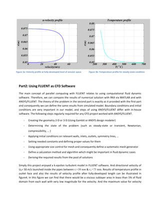  
Part2:	
  Using	
  FLUENT	
  as	
  CFD	
  Software	
  	
  
The	
   main	
   concept	
   of	
   parallel	
   computing	
   with	
   FLUENT	
   relates	
   to	
   using	
   computational	
   fluid	
   dynamic	
  
software.	
  Therefore,	
  we	
  can	
  compare	
  the	
  results	
  of	
  numerical	
  solution	
  with	
  RK4	
  via	
  MATLAB	
  and	
  with	
  
ANSYS/FLUENT.	
  The	
  theory	
  of	
  the	
  problem	
  in	
  the	
  second	
  part	
  is	
  exactly	
  as	
  it	
  provided	
  with	
  the	
  first	
  part	
  
and	
  consequently	
  we	
  can	
  define	
  the	
  same	
  results	
  from	
  simulated	
  model.	
  Boundary	
  conditions	
  and	
  initial	
  
conditions	
   are	
   very	
   important	
   in	
   our	
   model,	
   and	
   steps	
   of	
   using	
   ANSYS/FLUENT	
   differ	
   with	
   In-­‐house	
  
software.	
  The	
  following	
  steps	
  regularly	
  required	
  for	
  any	
  CFD	
  project	
  worked	
  with	
  ANSYS/FLUENT.	
  
-­‐ Creating	
  the	
  geometry	
  2-­‐D	
  or	
  3-­‐D	
  (Using	
  Gambit	
  or	
  ANSYS	
  design	
  modeler)	
  
-­‐ Determining	
   the	
   state	
   of	
   the	
   problem	
   (such	
   as	
   steady-­‐state	
   or	
   transient,	
   Newtonian,	
  
compressibility,	
  …	
  )	
  	
  
-­‐ Applying	
  initial	
  conditions	
  on	
  relevant	
  walls,	
  inlets,	
  outlets,	
  symmetry	
  lines,	
  …	
  
-­‐ Setting	
  needed	
  constants	
  and	
  defining	
  proper	
  values	
  for	
  them	
  	
  
-­‐ Using	
  appropriate	
  size	
  control	
  for	
  mesh	
  and	
  consequently	
  define	
  a	
  systematic	
  mesh	
  generator	
  
-­‐ Define	
  a	
  calculation	
  method	
  and	
  algorithm	
  which	
  might	
  be	
  important	
  in	
  fluid	
  dynamic	
  cases	
  
-­‐ Deriving	
  the	
  required	
  results	
  from	
  the	
  pool	
  of	
  solutions	
  
Simply	
  this	
  project	
  enjoyed	
  a	
  k-­‐epsilon	
  turbulent	
  model	
  in	
  FLUENT	
  software.	
  And	
  directional	
  velocity	
  of	
  
Ub=	
  50	
  m/s	
  launched	
  inside	
  the	
  pipes	
  between	
  ri=50 mm	
  &	
  ro=75 mm.	
  Results	
  of	
  temperature	
  profile	
  in	
  
outlet	
   face	
   and	
   also	
   the	
   results	
   of	
   velocity	
   profile	
   after	
   fully-­‐developed	
   length	
   can	
   be	
   illustrated	
   in	
  
figure4.	
  In	
  this	
  figure	
  we	
  can	
  find	
  that	
  there	
  would	
  be	
  a	
  viscous	
  sublayer	
  area	
  in	
  leass	
  than	
  5%	
  of	
  fluid	
  
domain	
  from	
  each	
  wall	
  with	
  very	
  low	
  magnitude	
  for	
  the	
  velocity.	
  And	
  the	
  maximum	
  value	
  for	
  velocity	
  
0 20 40 60
0.05
0.055
0.06
0.065
0.07
0.075
velocity(m/s)
r(m)
u-velocity profile
200 300 400 500 600 700
0.05
0.055
0.06
0.065
0.07
0.075
0.08
r(m)
T(° C)
Temperature profile
Figure	
  3a:	
  Velocity	
  profile	
  at	
  fully-­‐developed	
  level	
  of	
  annular	
  space	
   Figure	
  3b:	
  Temperature	
  profile	
  for	
  steady-­‐state	
  condition	
  
 