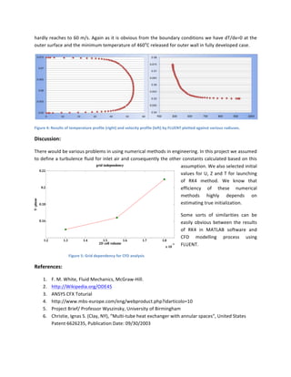 hardly	
  reaches	
  to	
  60	
  m/s.	
  Again	
  as	
  it	
  is	
  obvious	
  from	
  the	
  boundary	
  conditions	
  we	
  have	
  dT/dx=0	
  at	
  the	
  
outer	
  surface	
  and	
  the	
  minimum	
  temperature	
  of	
  460o
C	
  released	
  for	
  outer	
  wall	
  in	
  fully	
  developed	
  case.	
  	
  	
  
	
  
Figure	
  4:	
  Results	
  of	
  temperature	
  profile	
  (right)	
  and	
  velocity	
  profile	
  (left)	
  by	
  FLUENT	
  plotted	
  against	
  various	
  radiuses.	
  	
  
Discussion:	
  
There	
  would	
  be	
  various	
  problems	
  in	
  using	
  numerical	
  methods	
  in	
  engineering.	
  In	
  this	
  project	
  we	
  assumed	
  
to	
  define	
  a	
  turbulence	
  fluid	
  for	
  inlet	
  air	
  and	
  consequently	
  the	
  other	
  constants	
  calculated	
  based	
  on	
  this	
  
assumption.	
  We	
  also	
  selected	
  initial	
  
values	
  for	
  U,	
  Z	
  and	
  T	
  for	
  launching	
  
of	
   RK4	
   method.	
   We	
   know	
   that	
  
efficiency	
   of	
   these	
   numerical	
  
methods	
   highly	
   depends	
   on	
  
estimating	
  true	
  initialization.	
  	
  
Some	
   sorts	
   of	
   similarities	
   can	
   be	
  
easily	
  obvious	
  between	
  the	
  results	
  
of	
   RK4	
   in	
   MATLAB	
   software	
   and	
  
CFD	
   modelling	
   process	
   using	
  
FLUENT.	
  	
  	
  
Figure	
  5:	
  Grid	
  dependency	
  for	
  CFD	
  analysis	
  
References:	
  
1. F.	
  M.	
  White,	
  Fluid	
  Mechanics,	
  McGraw-­‐Hill.	
  
2. http://Wikipedia.org/ODE45	
  
3. ANSYS	
  CFX	
  Toturial	
  	
  
4. http://www.mbs-­‐europe.com/eng/webproduct.php?idarticolo=10	
  
5. Project	
  Brief/	
  Professor	
  Wyszinsky,	
  University	
  of	
  Birmingham	
  
6. Christie,	
  Ignas	
  S.	
  (Clay,	
  NY),	
  “Multi-­‐tube	
  heat	
  exchanger	
  with	
  annular	
  spaces”,	
  United	
  States	
  
Patent	
  6626235,	
  Publication	
  Date:	
  09/30/2003	
  
	
  
1.2 1.3 1.4 1.5 1.6 1.7 1.8
x	
  10
-­‐9
0.16
0.18
0.2
0.22
2D	
  cell	
  volume
Y-­‐pluse
grid	
  independency
 