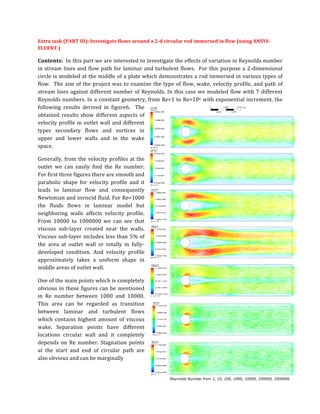 Extra	
  task	
  (PART	
  III):	
  Investigate	
  flows	
  around	
  a	
  2-­‐d	
  circular	
  rod	
  immersed	
  in	
  flow	
  (using	
  ANSYS-­‐
FLUENT.)	
  	
  	
  	
  
Contents:	
  	
  In	
  this	
  part	
  we	
  are	
  interested	
  to	
  investigate	
  the	
  effects	
  of	
  variation	
  in	
  Reynolds	
  number	
  
in	
  stream	
  lines	
  and	
  flow	
  path	
  for	
  laminar	
  and	
  turbulent	
  flows.	
  	
  For	
  this	
  purpose	
  a	
  2-­‐dimensional	
  
circle	
  is	
  modeled	
  at	
  the	
  middle	
  of	
  a	
  plate	
  which	
  demonstrates	
  a	
  rod	
  immersed	
  in	
  various	
  types	
  of	
  
flow.	
  	
  The	
  aim	
  of	
  the	
  project	
  was	
  to	
  examine	
  the	
  type	
  of	
  flow,	
  wake,	
  velocity	
  profile,	
  and	
  path	
  of	
  
stream	
  lines	
  against	
  different	
  number	
  of	
  Reynolds.	
  In	
  this	
  case	
  we	
  modeled	
  flow	
  with	
  7	
  different	
  
Reynolds	
  numbers.	
  In	
  a	
  constant	
  geometry,	
  from	
  Re=1	
  to	
  Re=106	
  with	
  exponential	
  increment,	
  the	
  
following	
   results	
   derived	
   in	
   figure6.	
   	
   The	
  
obtained	
   results	
   show	
   different	
   aspects	
   of	
  
velocity	
  profile	
  in	
  outlet	
  wall	
  and	
  different	
  
types	
   secondary	
   flows	
   and	
   vortices	
   in	
  
upper	
   and	
   lower	
   walls	
   and	
   in	
   the	
   wake	
  
space.	
  	
  
Generally,	
  from	
  the	
  velocity	
  profiles	
  at	
  the	
  
outlet	
   we	
   can	
   easily	
   find	
   the	
   Re	
   number.	
  
For	
  first	
  three	
  figures	
  there	
  are	
  smooth	
  and	
  
parabolic	
   shape	
   for	
   velocity	
   profile	
   and	
   it	
  
leads	
   to	
   laminar	
   flow	
   and	
   consequently	
  
Newtonian	
  and	
  inviscid	
  fluid.	
  For	
  Re=1000	
  
the	
   fluids	
   flows	
   in	
   laminar	
   model	
   but	
  
neighboring	
   walls	
   affects	
   velocity	
   profile.	
  
From	
   10000	
   to	
   1000000	
   we	
   can	
   see	
   that	
  
viscous	
   sub-­‐layer	
   created	
   near	
   the	
   walls.	
  
Viscous	
  sub-­‐layer	
  includes	
  less	
  than	
  5%	
  of	
  
the	
   area	
   at	
   outlet	
   wall	
   or	
   totally	
   in	
   fully-­‐
developed	
   condition.	
   And	
   velocity	
   profile	
  
approximately	
   takes	
   a	
   uniform	
   shape	
   in	
  
middle	
  areas	
  of	
  outlet	
  wall.	
  	
  
One	
  of	
  the	
  main	
  points	
  which	
  is	
  completely	
  
obvious	
  in	
  these	
  figures	
  can	
  be	
  mentioned	
  
in	
   Re	
   number	
   between	
   1000	
   and	
   10000.	
  
This	
   area	
   can	
   be	
   regarded	
   as	
   transition	
  
between	
   laminar	
   and	
   turbulent	
   flows	
  
which	
   contains	
   highest	
   amount	
   of	
   viscous	
  
wake.	
   Separation	
   points	
   have	
   different	
  
locations	
   circular	
   wall	
   and	
   it	
   completely	
  
depends	
   on	
   Re	
   number.	
   Stagnation	
   points	
  
at	
   the	
   start	
   and	
   end	
   of	
   circular	
   path	
   are	
  
also	
  obvious	
  and	
  can	
  be	
  marginally	
  	
  
 