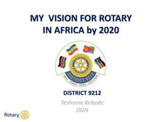 MY VISION FOR ROTARY
IN AFRICA by 2020
DISTRICT 9212
Teshome Kebede
DGN
 