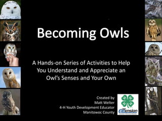 A Hands-on Series of Activities to Help
You Understand and Appreciate an
Owl’s Senses and Your Own
Created by
Matt Welter
4-H Youth Development Educator
Manitowoc County
 