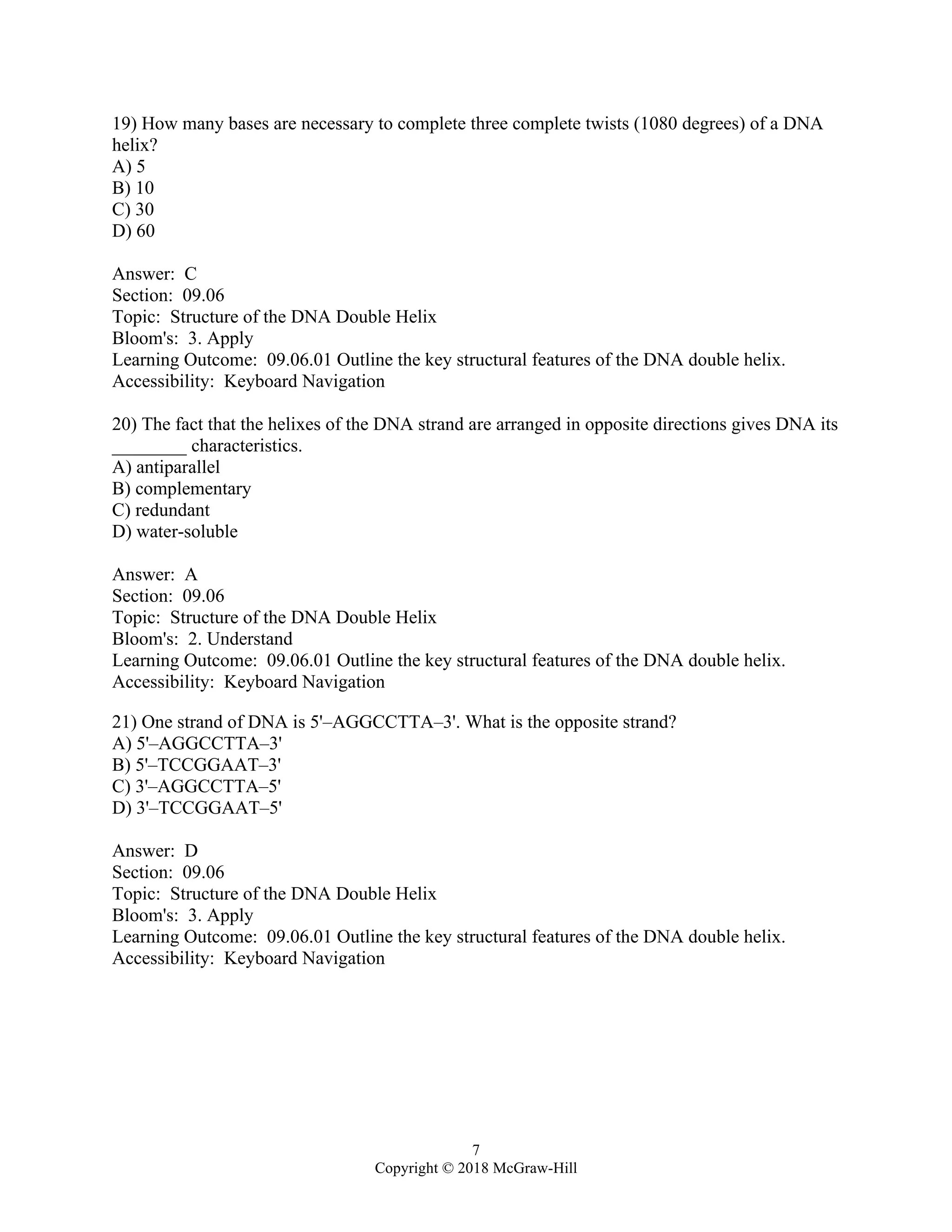 7
Copyright © 2018 McGraw-Hill
19) How many bases are necessary to complete three complete twists (1080 degrees) of a DNA
helix?
A) 5
B) 10
C) 30
D) 60
Answer: C
Section: 09.06
Topic: Structure of the DNA Double Helix
Bloom's: 3. Apply
Learning Outcome: 09.06.01 Outline the key structural features of the DNA double helix.
Accessibility: Keyboard Navigation
20) The fact that the helixes of the DNA strand are arranged in opposite directions gives DNA its
________ characteristics.
A) antiparallel
B) complementary
C) redundant
D) water-soluble
Answer: A
Section: 09.06
Topic: Structure of the DNA Double Helix
Bloom's: 2. Understand
Learning Outcome: 09.06.01 Outline the key structural features of the DNA double helix.
Accessibility: Keyboard Navigation
21) One strand of DNA is 5'–AGGCCTTA–3'. What is the opposite strand?
A) 5'–AGGCCTTA–3'
B) 5'–TCCGGAAT–3'
C) 3'–AGGCCTTA–5'
D) 3'–TCCGGAAT–5'
Answer: D
Section: 09.06
Topic: Structure of the DNA Double Helix
Bloom's: 3. Apply
Learning Outcome: 09.06.01 Outline the key structural features of the DNA double helix.
Accessibility: Keyboard Navigation
 