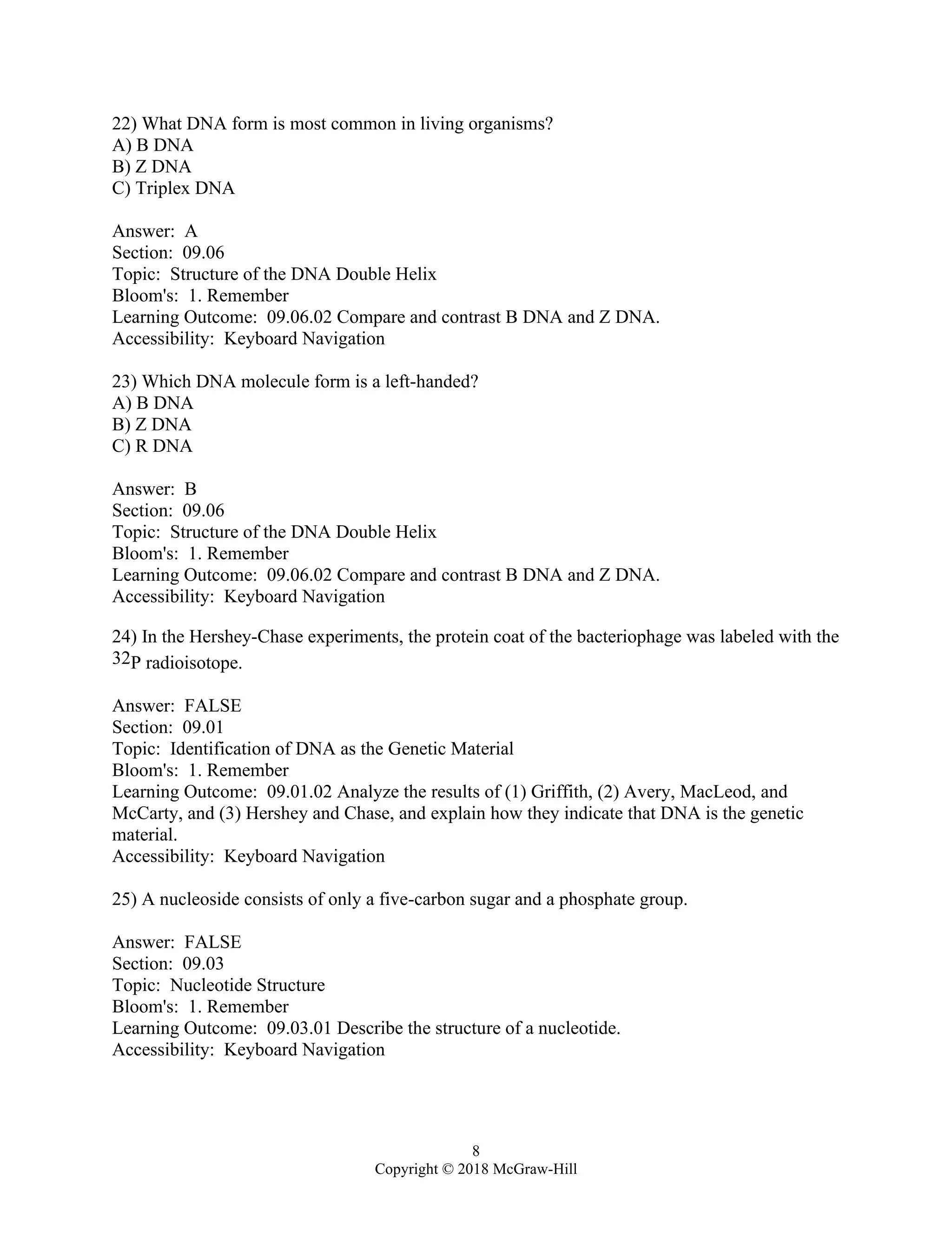 8
Copyright © 2018 McGraw-Hill
22) What DNA form is most common in living organisms?
A) B DNA
B) Z DNA
C) Triplex DNA
Answer: A
Section: 09.06
Topic: Structure of the DNA Double Helix
Bloom's: 1. Remember
Learning Outcome: 09.06.02 Compare and contrast B DNA and Z DNA.
Accessibility: Keyboard Navigation
23) Which DNA molecule form is a left-handed?
A) B DNA
B) Z DNA
C) R DNA
Answer: B
Section: 09.06
Topic: Structure of the DNA Double Helix
Bloom's: 1. Remember
Learning Outcome: 09.06.02 Compare and contrast B DNA and Z DNA.
Accessibility: Keyboard Navigation
24) In the Hershey-Chase experiments, the protein coat of the bacteriophage was labeled with the
32P radioisotope.
Answer: FALSE
Section: 09.01
Topic: Identification of DNA as the Genetic Material
Bloom's: 1. Remember
Learning Outcome: 09.01.02 Analyze the results of (1) Griffith, (2) Avery, MacLeod, and
McCarty, and (3) Hershey and Chase, and explain how they indicate that DNA is the genetic
material.
Accessibility: Keyboard Navigation
25) A nucleoside consists of only a five-carbon sugar and a phosphate group.
Answer: FALSE
Section: 09.03
Topic: Nucleotide Structure
Bloom's: 1. Remember
Learning Outcome: 09.03.01 Describe the structure of a nucleotide.
Accessibility: Keyboard Navigation
 