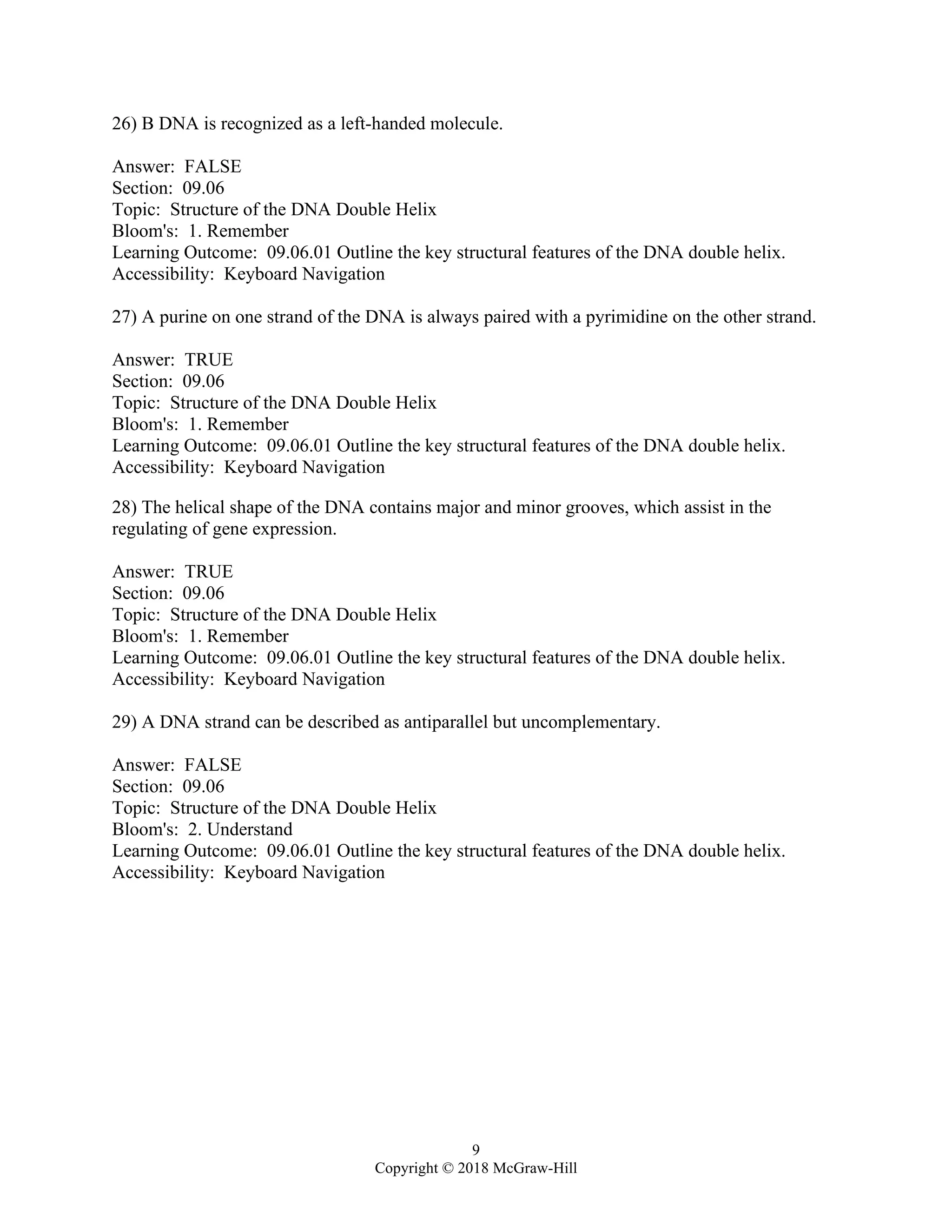 9
Copyright © 2018 McGraw-Hill
26) B DNA is recognized as a left-handed molecule.
Answer: FALSE
Section: 09.06
Topic: Structure of the DNA Double Helix
Bloom's: 1. Remember
Learning Outcome: 09.06.01 Outline the key structural features of the DNA double helix.
Accessibility: Keyboard Navigation
27) A purine on one strand of the DNA is always paired with a pyrimidine on the other strand.
Answer: TRUE
Section: 09.06
Topic: Structure of the DNA Double Helix
Bloom's: 1. Remember
Learning Outcome: 09.06.01 Outline the key structural features of the DNA double helix.
Accessibility: Keyboard Navigation
28) The helical shape of the DNA contains major and minor grooves, which assist in the
regulating of gene expression.
Answer: TRUE
Section: 09.06
Topic: Structure of the DNA Double Helix
Bloom's: 1. Remember
Learning Outcome: 09.06.01 Outline the key structural features of the DNA double helix.
Accessibility: Keyboard Navigation
29) A DNA strand can be described as antiparallel but uncomplementary.
Answer: FALSE
Section: 09.06
Topic: Structure of the DNA Double Helix
Bloom's: 2. Understand
Learning Outcome: 09.06.01 Outline the key structural features of the DNA double helix.
Accessibility: Keyboard Navigation
 