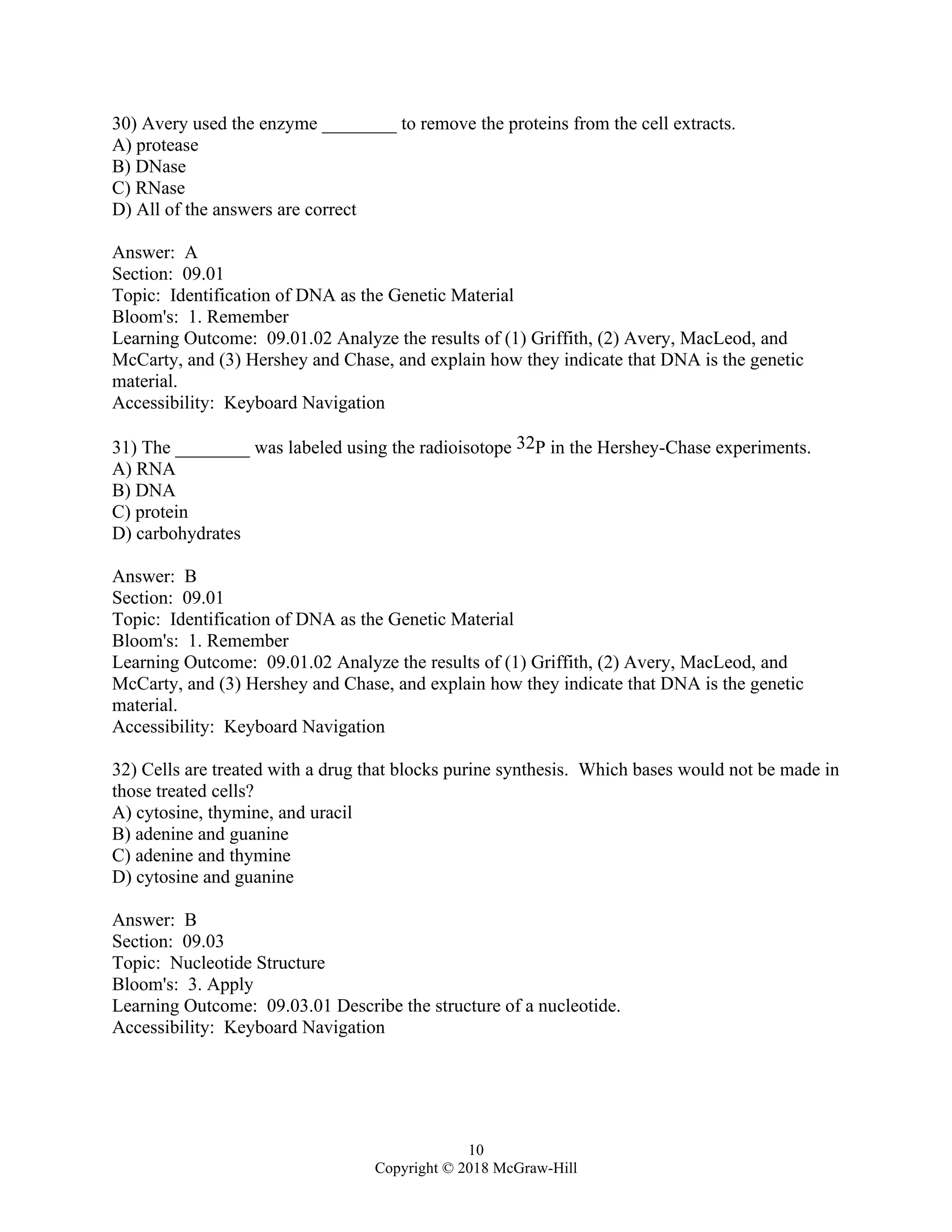 10
Copyright © 2018 McGraw-Hill
30) Avery used the enzyme ________ to remove the proteins from the cell extracts.
A) protease
B) DNase
C) RNase
D) All of the answers are correct
Answer: A
Section: 09.01
Topic: Identification of DNA as the Genetic Material
Bloom's: 1. Remember
Learning Outcome: 09.01.02 Analyze the results of (1) Griffith, (2) Avery, MacLeod, and
McCarty, and (3) Hershey and Chase, and explain how they indicate that DNA is the genetic
material.
Accessibility: Keyboard Navigation
31) The ________ was labeled using the radioisotope 32P in the Hershey-Chase experiments.
A) RNA
B) DNA
C) protein
D) carbohydrates
Answer: B
Section: 09.01
Topic: Identification of DNA as the Genetic Material
Bloom's: 1. Remember
Learning Outcome: 09.01.02 Analyze the results of (1) Griffith, (2) Avery, MacLeod, and
McCarty, and (3) Hershey and Chase, and explain how they indicate that DNA is the genetic
material.
Accessibility: Keyboard Navigation
32) Cells are treated with a drug that blocks purine synthesis. Which bases would not be made in
those treated cells?
A) cytosine, thymine, and uracil
B) adenine and guanine
C) adenine and thymine
D) cytosine and guanine
Answer: B
Section: 09.03
Topic: Nucleotide Structure
Bloom's: 3. Apply
Learning Outcome: 09.03.01 Describe the structure of a nucleotide.
Accessibility: Keyboard Navigation
 