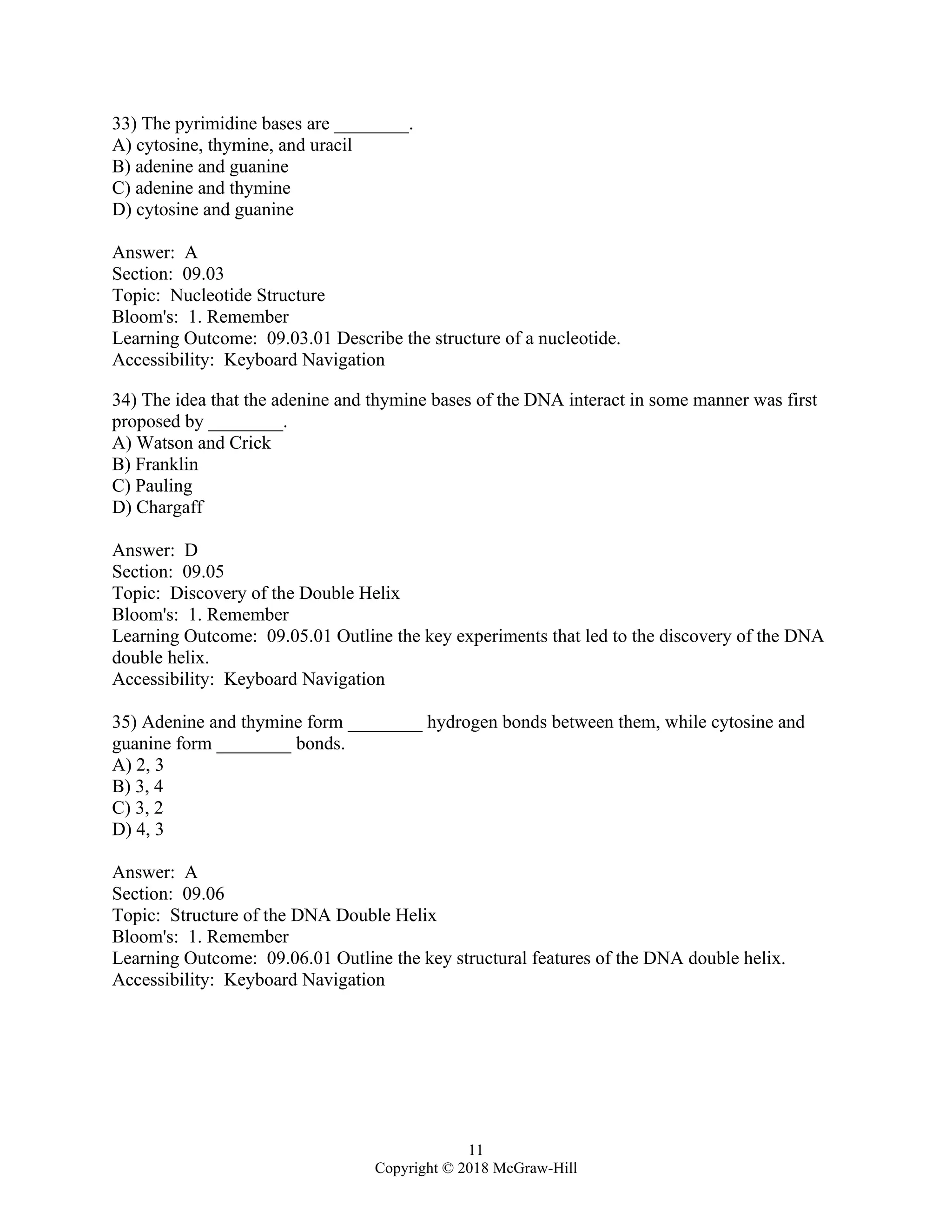 11
Copyright © 2018 McGraw-Hill
33) The pyrimidine bases are ________.
A) cytosine, thymine, and uracil
B) adenine and guanine
C) adenine and thymine
D) cytosine and guanine
Answer: A
Section: 09.03
Topic: Nucleotide Structure
Bloom's: 1. Remember
Learning Outcome: 09.03.01 Describe the structure of a nucleotide.
Accessibility: Keyboard Navigation
34) The idea that the adenine and thymine bases of the DNA interact in some manner was first
proposed by ________.
A) Watson and Crick
B) Franklin
C) Pauling
D) Chargaff
Answer: D
Section: 09.05
Topic: Discovery of the Double Helix
Bloom's: 1. Remember
Learning Outcome: 09.05.01 Outline the key experiments that led to the discovery of the DNA
double helix.
Accessibility: Keyboard Navigation
35) Adenine and thymine form ________ hydrogen bonds between them, while cytosine and
guanine form ________ bonds.
A) 2, 3
B) 3, 4
C) 3, 2
D) 4, 3
Answer: A
Section: 09.06
Topic: Structure of the DNA Double Helix
Bloom's: 1. Remember
Learning Outcome: 09.06.01 Outline the key structural features of the DNA double helix.
Accessibility: Keyboard Navigation
 