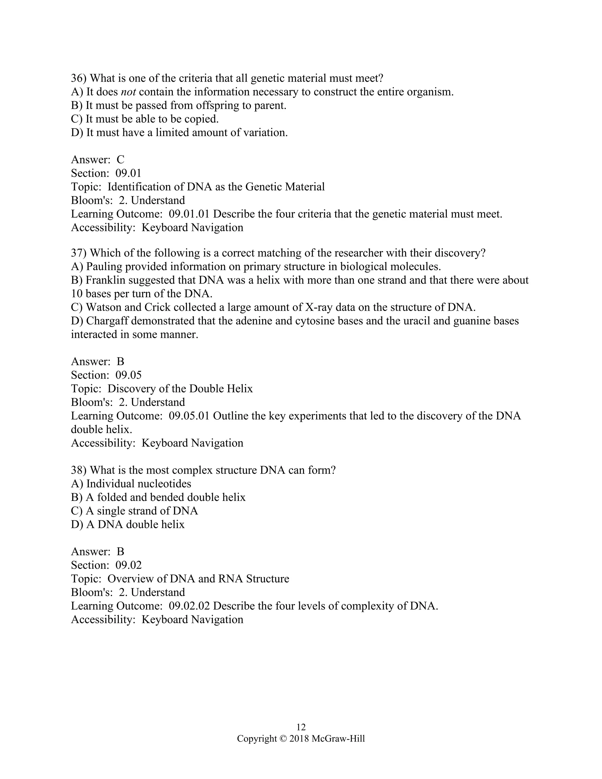 12
Copyright © 2018 McGraw-Hill
36) What is one of the criteria that all genetic material must meet?
A) It does not contain the information necessary to construct the entire organism.
B) It must be passed from offspring to parent.
C) It must be able to be copied.
D) It must have a limited amount of variation.
Answer: C
Section: 09.01
Topic: Identification of DNA as the Genetic Material
Bloom's: 2. Understand
Learning Outcome: 09.01.01 Describe the four criteria that the genetic material must meet.
Accessibility: Keyboard Navigation
37) Which of the following is a correct matching of the researcher with their discovery?
A) Pauling provided information on primary structure in biological molecules.
B) Franklin suggested that DNA was a helix with more than one strand and that there were about
10 bases per turn of the DNA.
C) Watson and Crick collected a large amount of X-ray data on the structure of DNA.
D) Chargaff demonstrated that the adenine and cytosine bases and the uracil and guanine bases
interacted in some manner.
Answer: B
Section: 09.05
Topic: Discovery of the Double Helix
Bloom's: 2. Understand
Learning Outcome: 09.05.01 Outline the key experiments that led to the discovery of the DNA
double helix.
Accessibility: Keyboard Navigation
38) What is the most complex structure DNA can form?
A) Individual nucleotides
B) A folded and bended double helix
C) A single strand of DNA
D) A DNA double helix
Answer: B
Section: 09.02
Topic: Overview of DNA and RNA Structure
Bloom's: 2. Understand
Learning Outcome: 09.02.02 Describe the four levels of complexity of DNA.
Accessibility: Keyboard Navigation
 