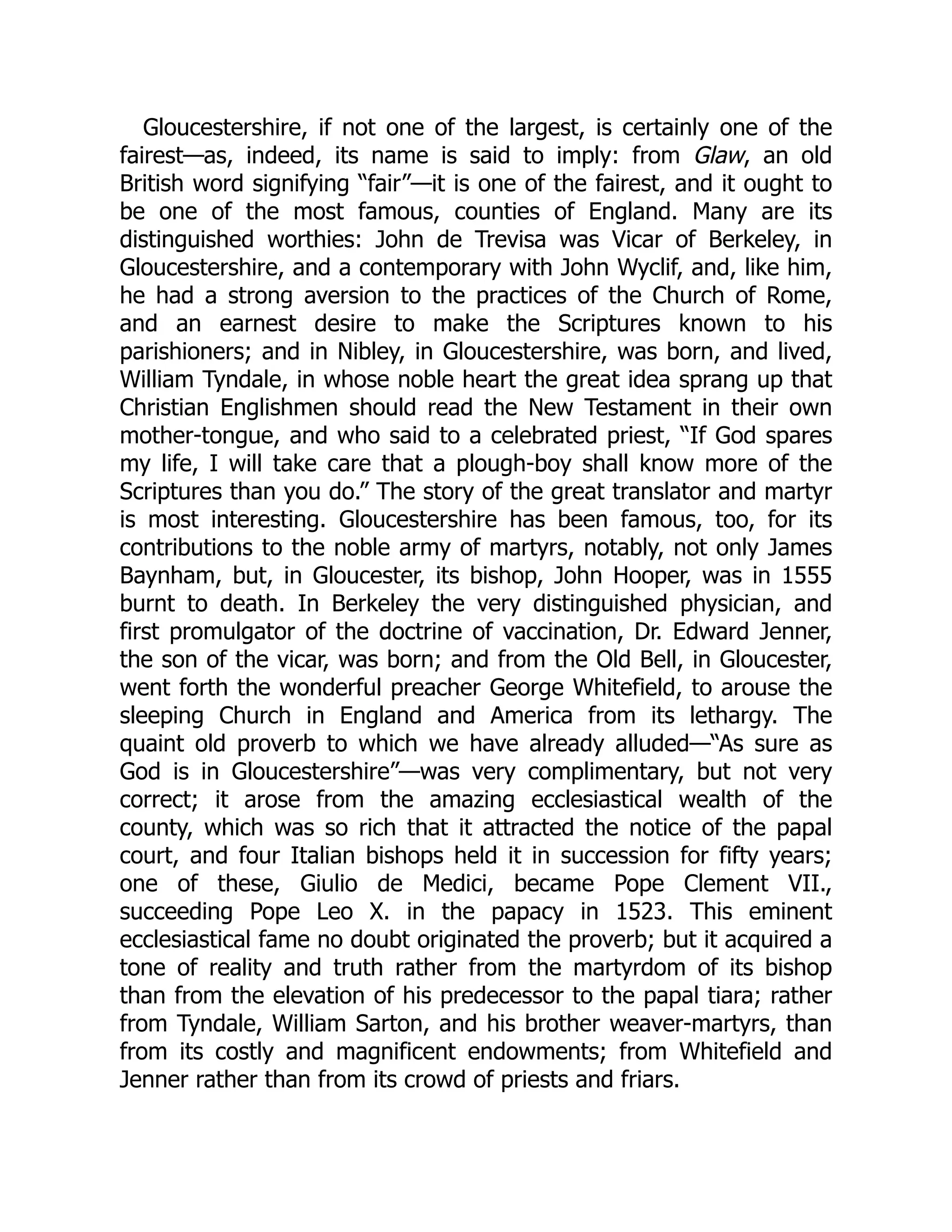Gloucestershire, if not one of the largest, is certainly one of the
fairest—as, indeed, its name is said to imply: from Glaw, an old
British word signifying “fair”—it is one of the fairest, and it ought to
be one of the most famous, counties of England. Many are its
distinguished worthies: John de Trevisa was Vicar of Berkeley, in
Gloucestershire, and a contemporary with John Wyclif, and, like him,
he had a strong aversion to the practices of the Church of Rome,
and an earnest desire to make the Scriptures known to his
parishioners; and in Nibley, in Gloucestershire, was born, and lived,
William Tyndale, in whose noble heart the great idea sprang up that
Christian Englishmen should read the New Testament in their own
mother-tongue, and who said to a celebrated priest, “If God spares
my life, I will take care that a plough-boy shall know more of the
Scriptures than you do.” The story of the great translator and martyr
is most interesting. Gloucestershire has been famous, too, for its
contributions to the noble army of martyrs, notably, not only James
Baynham, but, in Gloucester, its bishop, John Hooper, was in 1555
burnt to death. In Berkeley the very distinguished physician, and
first promulgator of the doctrine of vaccination, Dr. Edward Jenner,
the son of the vicar, was born; and from the Old Bell, in Gloucester,
went forth the wonderful preacher George Whitefield, to arouse the
sleeping Church in England and America from its lethargy. The
quaint old proverb to which we have already alluded—“As sure as
God is in Gloucestershire”—was very complimentary, but not very
correct; it arose from the amazing ecclesiastical wealth of the
county, which was so rich that it attracted the notice of the papal
court, and four Italian bishops held it in succession for fifty years;
one of these, Giulio de Medici, became Pope Clement VII.,
succeeding Pope Leo X. in the papacy in 1523. This eminent
ecclesiastical fame no doubt originated the proverb; but it acquired a
tone of reality and truth rather from the martyrdom of its bishop
than from the elevation of his predecessor to the papal tiara; rather
from Tyndale, William Sarton, and his brother weaver-martyrs, than
from its costly and magnificent endowments; from Whitefield and
Jenner rather than from its crowd of priests and friars.
 