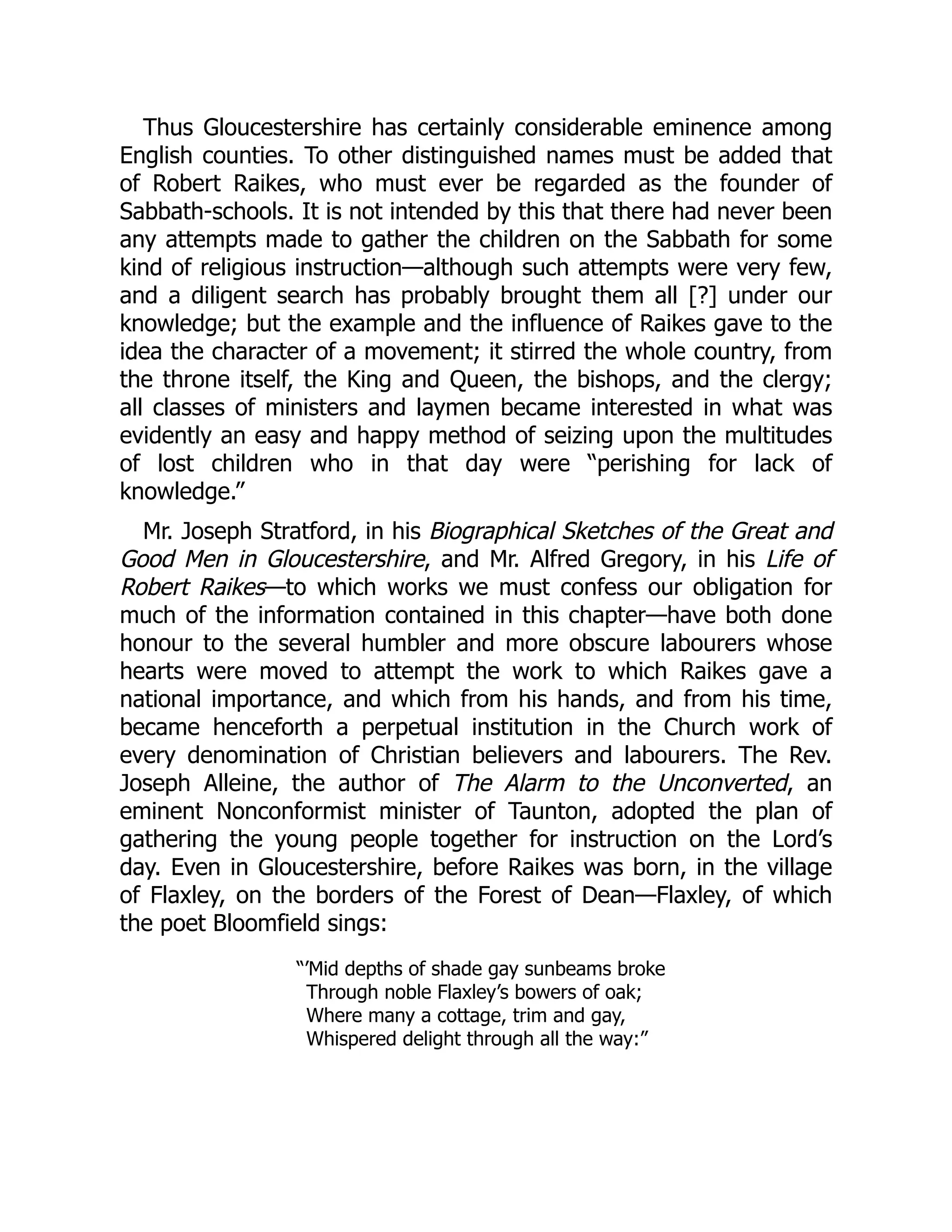 Thus Gloucestershire has certainly considerable eminence among
English counties. To other distinguished names must be added that
of Robert Raikes, who must ever be regarded as the founder of
Sabbath-schools. It is not intended by this that there had never been
any attempts made to gather the children on the Sabbath for some
kind of religious instruction—although such attempts were very few,
and a diligent search has probably brought them all [?] under our
knowledge; but the example and the influence of Raikes gave to the
idea the character of a movement; it stirred the whole country, from
the throne itself, the King and Queen, the bishops, and the clergy;
all classes of ministers and laymen became interested in what was
evidently an easy and happy method of seizing upon the multitudes
of lost children who in that day were “perishing for lack of
knowledge.”
Mr. Joseph Stratford, in his Biographical Sketches of the Great and
Good Men in Gloucestershire, and Mr. Alfred Gregory, in his Life of
Robert Raikes—to which works we must confess our obligation for
much of the information contained in this chapter—have both done
honour to the several humbler and more obscure labourers whose
hearts were moved to attempt the work to which Raikes gave a
national importance, and which from his hands, and from his time,
became henceforth a perpetual institution in the Church work of
every denomination of Christian believers and labourers. The Rev.
Joseph Alleine, the author of The Alarm to the Unconverted, an
eminent Nonconformist minister of Taunton, adopted the plan of
gathering the young people together for instruction on the Lord’s
day. Even in Gloucestershire, before Raikes was born, in the village
of Flaxley, on the borders of the Forest of Dean—Flaxley, of which
the poet Bloomfield sings:
“’Mid depths of shade gay sunbeams broke
Through noble Flaxley’s bowers of oak;
Where many a cottage, trim and gay,
Whispered delight through all the way:”
 