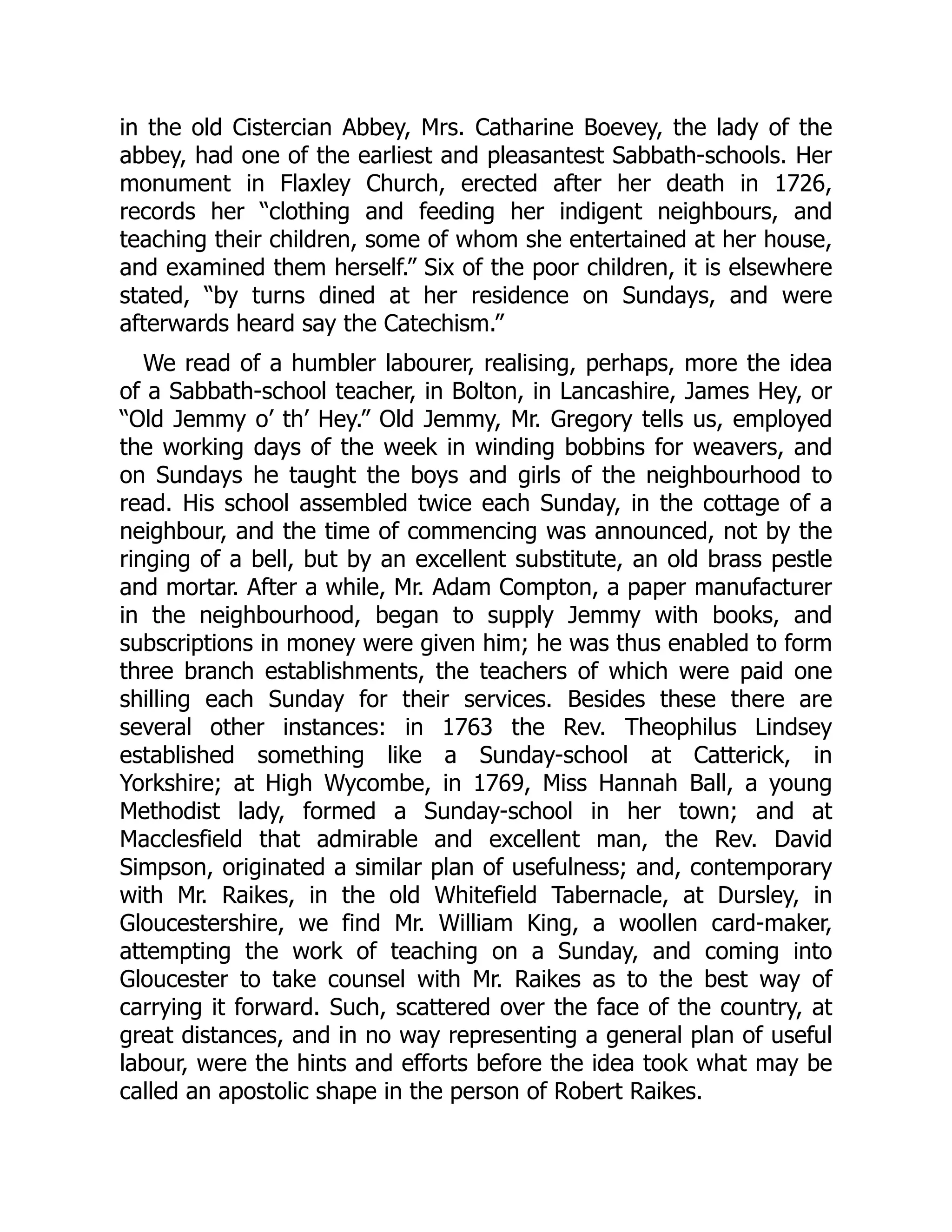 in the old Cistercian Abbey, Mrs. Catharine Boevey, the lady of the
abbey, had one of the earliest and pleasantest Sabbath-schools. Her
monument in Flaxley Church, erected after her death in 1726,
records her “clothing and feeding her indigent neighbours, and
teaching their children, some of whom she entertained at her house,
and examined them herself.” Six of the poor children, it is elsewhere
stated, “by turns dined at her residence on Sundays, and were
afterwards heard say the Catechism.”
We read of a humbler labourer, realising, perhaps, more the idea
of a Sabbath-school teacher, in Bolton, in Lancashire, James Hey, or
“Old Jemmy o’ th’ Hey.” Old Jemmy, Mr. Gregory tells us, employed
the working days of the week in winding bobbins for weavers, and
on Sundays he taught the boys and girls of the neighbourhood to
read. His school assembled twice each Sunday, in the cottage of a
neighbour, and the time of commencing was announced, not by the
ringing of a bell, but by an excellent substitute, an old brass pestle
and mortar. After a while, Mr. Adam Compton, a paper manufacturer
in the neighbourhood, began to supply Jemmy with books, and
subscriptions in money were given him; he was thus enabled to form
three branch establishments, the teachers of which were paid one
shilling each Sunday for their services. Besides these there are
several other instances: in 1763 the Rev. Theophilus Lindsey
established something like a Sunday-school at Catterick, in
Yorkshire; at High Wycombe, in 1769, Miss Hannah Ball, a young
Methodist lady, formed a Sunday-school in her town; and at
Macclesfield that admirable and excellent man, the Rev. David
Simpson, originated a similar plan of usefulness; and, contemporary
with Mr. Raikes, in the old Whitefield Tabernacle, at Dursley, in
Gloucestershire, we find Mr. William King, a woollen card-maker,
attempting the work of teaching on a Sunday, and coming into
Gloucester to take counsel with Mr. Raikes as to the best way of
carrying it forward. Such, scattered over the face of the country, at
great distances, and in no way representing a general plan of useful
labour, were the hints and efforts before the idea took what may be
called an apostolic shape in the person of Robert Raikes.
 