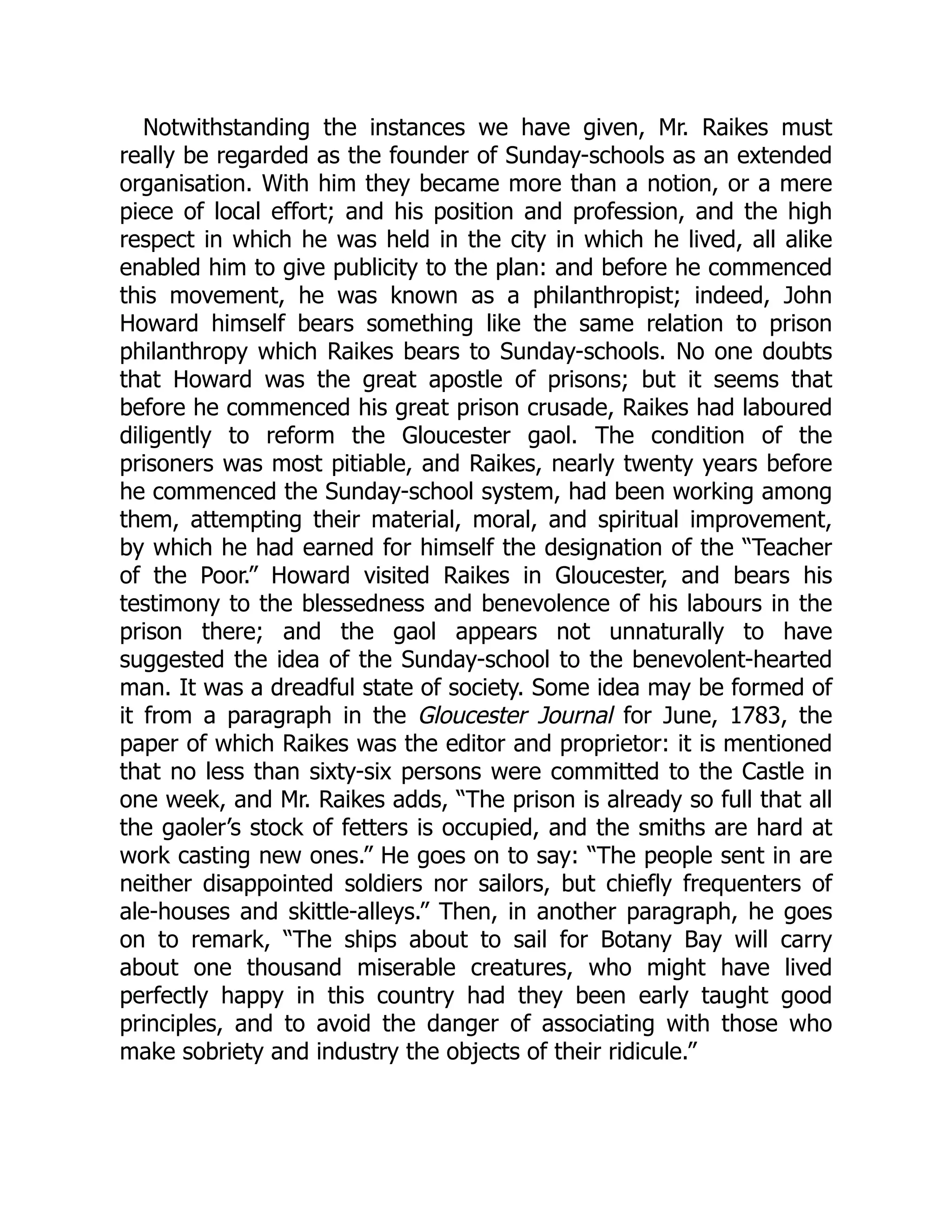 Notwithstanding the instances we have given, Mr. Raikes must
really be regarded as the founder of Sunday-schools as an extended
organisation. With him they became more than a notion, or a mere
piece of local effort; and his position and profession, and the high
respect in which he was held in the city in which he lived, all alike
enabled him to give publicity to the plan: and before he commenced
this movement, he was known as a philanthropist; indeed, John
Howard himself bears something like the same relation to prison
philanthropy which Raikes bears to Sunday-schools. No one doubts
that Howard was the great apostle of prisons; but it seems that
before he commenced his great prison crusade, Raikes had laboured
diligently to reform the Gloucester gaol. The condition of the
prisoners was most pitiable, and Raikes, nearly twenty years before
he commenced the Sunday-school system, had been working among
them, attempting their material, moral, and spiritual improvement,
by which he had earned for himself the designation of the “Teacher
of the Poor.” Howard visited Raikes in Gloucester, and bears his
testimony to the blessedness and benevolence of his labours in the
prison there; and the gaol appears not unnaturally to have
suggested the idea of the Sunday-school to the benevolent-hearted
man. It was a dreadful state of society. Some idea may be formed of
it from a paragraph in the Gloucester Journal for June, 1783, the
paper of which Raikes was the editor and proprietor: it is mentioned
that no less than sixty-six persons were committed to the Castle in
one week, and Mr. Raikes adds, “The prison is already so full that all
the gaoler’s stock of fetters is occupied, and the smiths are hard at
work casting new ones.” He goes on to say: “The people sent in are
neither disappointed soldiers nor sailors, but chiefly frequenters of
ale-houses and skittle-alleys.” Then, in another paragraph, he goes
on to remark, “The ships about to sail for Botany Bay will carry
about one thousand miserable creatures, who might have lived
perfectly happy in this country had they been early taught good
principles, and to avoid the danger of associating with those who
make sobriety and industry the objects of their ridicule.”
 