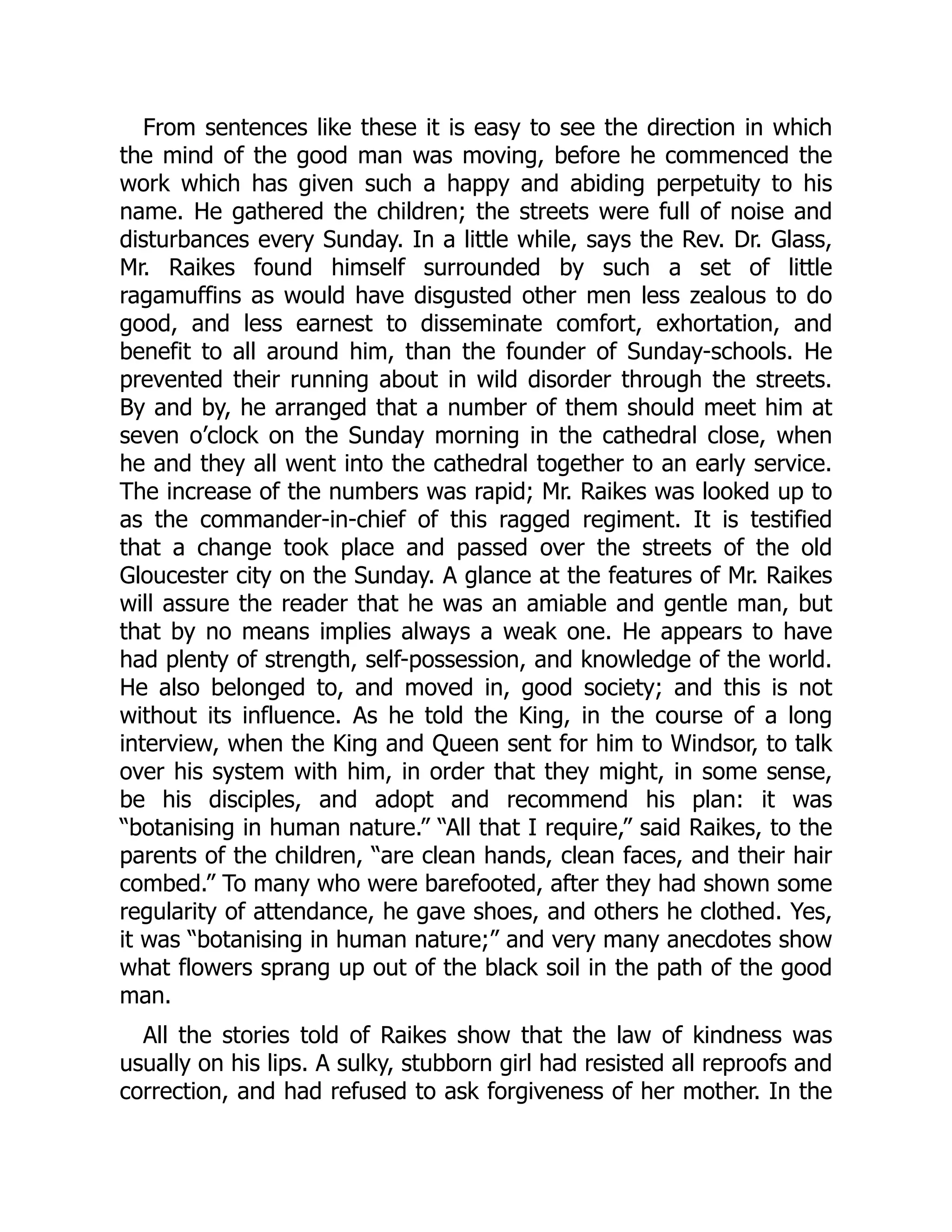 From sentences like these it is easy to see the direction in which
the mind of the good man was moving, before he commenced the
work which has given such a happy and abiding perpetuity to his
name. He gathered the children; the streets were full of noise and
disturbances every Sunday. In a little while, says the Rev. Dr. Glass,
Mr. Raikes found himself surrounded by such a set of little
ragamuffins as would have disgusted other men less zealous to do
good, and less earnest to disseminate comfort, exhortation, and
benefit to all around him, than the founder of Sunday-schools. He
prevented their running about in wild disorder through the streets.
By and by, he arranged that a number of them should meet him at
seven o’clock on the Sunday morning in the cathedral close, when
he and they all went into the cathedral together to an early service.
The increase of the numbers was rapid; Mr. Raikes was looked up to
as the commander-in-chief of this ragged regiment. It is testified
that a change took place and passed over the streets of the old
Gloucester city on the Sunday. A glance at the features of Mr. Raikes
will assure the reader that he was an amiable and gentle man, but
that by no means implies always a weak one. He appears to have
had plenty of strength, self-possession, and knowledge of the world.
He also belonged to, and moved in, good society; and this is not
without its influence. As he told the King, in the course of a long
interview, when the King and Queen sent for him to Windsor, to talk
over his system with him, in order that they might, in some sense,
be his disciples, and adopt and recommend his plan: it was
“botanising in human nature.” “All that I require,” said Raikes, to the
parents of the children, “are clean hands, clean faces, and their hair
combed.” To many who were barefooted, after they had shown some
regularity of attendance, he gave shoes, and others he clothed. Yes,
it was “botanising in human nature;” and very many anecdotes show
what flowers sprang up out of the black soil in the path of the good
man.
All the stories told of Raikes show that the law of kindness was
usually on his lips. A sulky, stubborn girl had resisted all reproofs and
correction, and had refused to ask forgiveness of her mother. In the
 