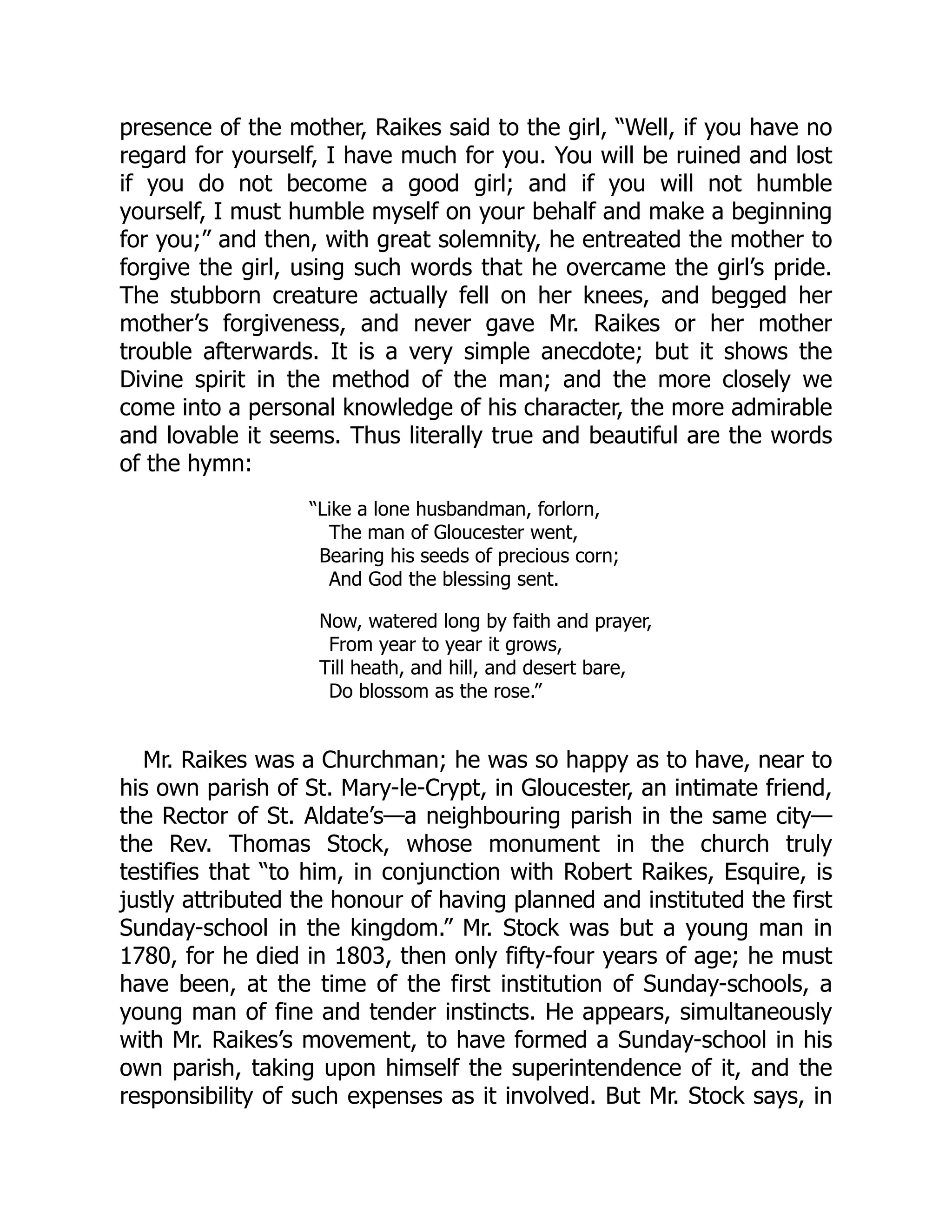 presence of the mother, Raikes said to the girl, “Well, if you have no
regard for yourself, I have much for you. You will be ruined and lost
if you do not become a good girl; and if you will not humble
yourself, I must humble myself on your behalf and make a beginning
for you;” and then, with great solemnity, he entreated the mother to
forgive the girl, using such words that he overcame the girl’s pride.
The stubborn creature actually fell on her knees, and begged her
mother’s forgiveness, and never gave Mr. Raikes or her mother
trouble afterwards. It is a very simple anecdote; but it shows the
Divine spirit in the method of the man; and the more closely we
come into a personal knowledge of his character, the more admirable
and lovable it seems. Thus literally true and beautiful are the words
of the hymn:
“Like a lone husbandman, forlorn,
The man of Gloucester went,
Bearing his seeds of precious corn;
And God the blessing sent.
Now, watered long by faith and prayer,
From year to year it grows,
Till heath, and hill, and desert bare,
Do blossom as the rose.”
Mr. Raikes was a Churchman; he was so happy as to have, near to
his own parish of St. Mary-le-Crypt, in Gloucester, an intimate friend,
the Rector of St. Aldate’s—a neighbouring parish in the same city—
the Rev. Thomas Stock, whose monument in the church truly
testifies that “to him, in conjunction with Robert Raikes, Esquire, is
justly attributed the honour of having planned and instituted the first
Sunday-school in the kingdom.” Mr. Stock was but a young man in
1780, for he died in 1803, then only fifty-four years of age; he must
have been, at the time of the first institution of Sunday-schools, a
young man of fine and tender instincts. He appears, simultaneously
with Mr. Raikes’s movement, to have formed a Sunday-school in his
own parish, taking upon himself the superintendence of it, and the
responsibility of such expenses as it involved. But Mr. Stock says, in
 