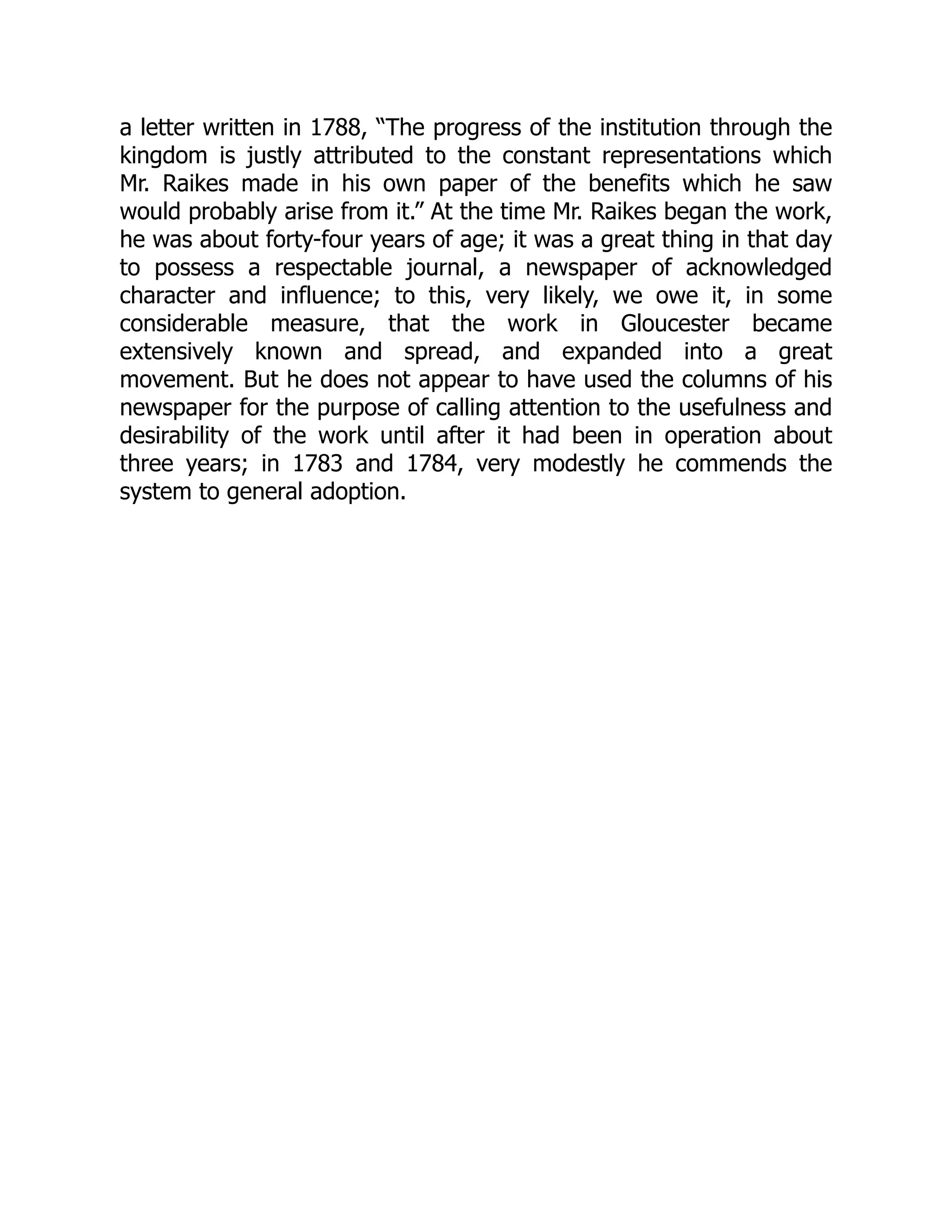 a letter written in 1788, “The progress of the institution through the
kingdom is justly attributed to the constant representations which
Mr. Raikes made in his own paper of the benefits which he saw
would probably arise from it.” At the time Mr. Raikes began the work,
he was about forty-four years of age; it was a great thing in that day
to possess a respectable journal, a newspaper of acknowledged
character and influence; to this, very likely, we owe it, in some
considerable measure, that the work in Gloucester became
extensively known and spread, and expanded into a great
movement. But he does not appear to have used the columns of his
newspaper for the purpose of calling attention to the usefulness and
desirability of the work until after it had been in operation about
three years; in 1783 and 1784, very modestly he commends the
system to general adoption.
 