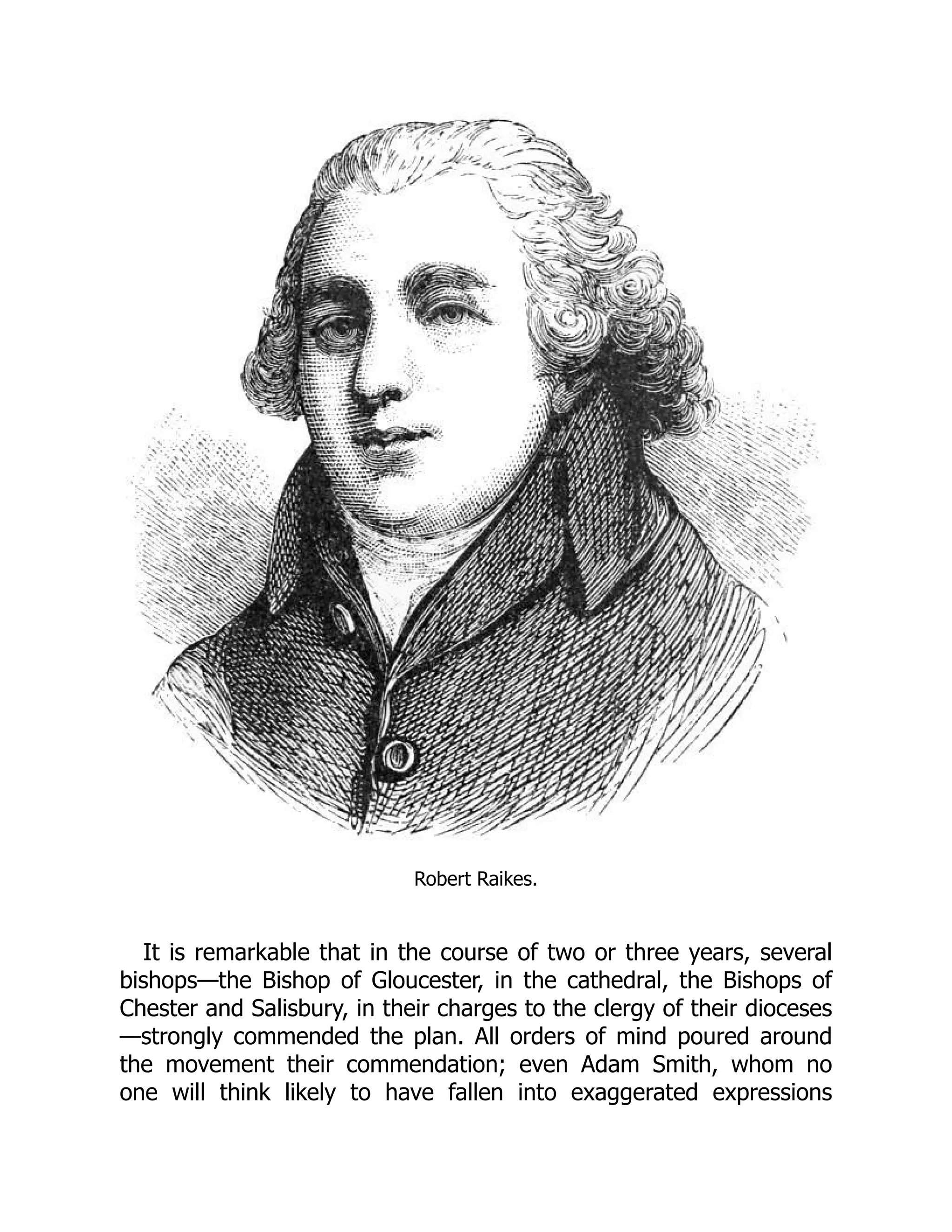 Robert Raikes.
It is remarkable that in the course of two or three years, several
bishops—the Bishop of Gloucester, in the cathedral, the Bishops of
Chester and Salisbury, in their charges to the clergy of their dioceses
—strongly commended the plan. All orders of mind poured around
the movement their commendation; even Adam Smith, whom no
one will think likely to have fallen into exaggerated expressions
 