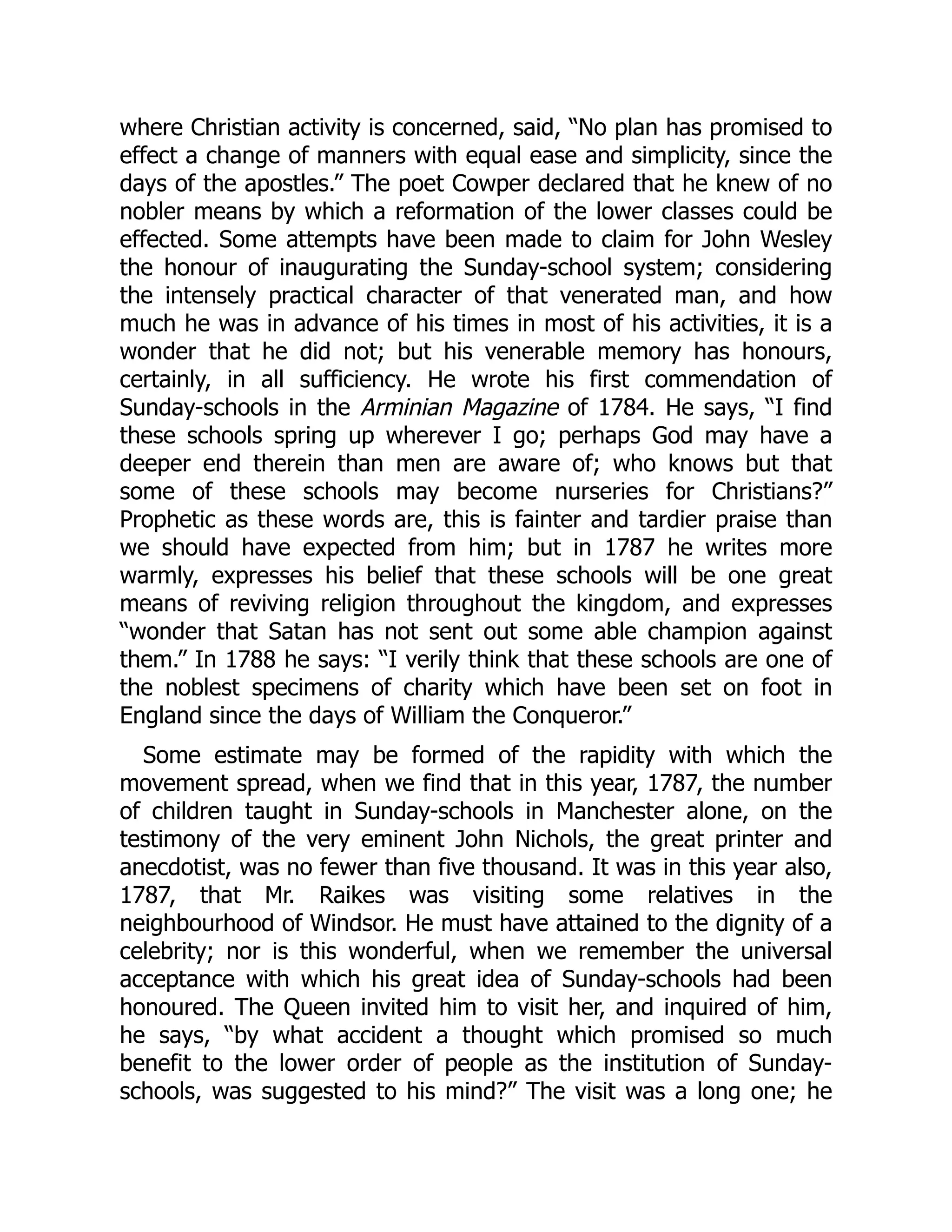 where Christian activity is concerned, said, “No plan has promised to
effect a change of manners with equal ease and simplicity, since the
days of the apostles.” The poet Cowper declared that he knew of no
nobler means by which a reformation of the lower classes could be
effected. Some attempts have been made to claim for John Wesley
the honour of inaugurating the Sunday-school system; considering
the intensely practical character of that venerated man, and how
much he was in advance of his times in most of his activities, it is a
wonder that he did not; but his venerable memory has honours,
certainly, in all sufficiency. He wrote his first commendation of
Sunday-schools in the Arminian Magazine of 1784. He says, “I find
these schools spring up wherever I go; perhaps God may have a
deeper end therein than men are aware of; who knows but that
some of these schools may become nurseries for Christians?”
Prophetic as these words are, this is fainter and tardier praise than
we should have expected from him; but in 1787 he writes more
warmly, expresses his belief that these schools will be one great
means of reviving religion throughout the kingdom, and expresses
“wonder that Satan has not sent out some able champion against
them.” In 1788 he says: “I verily think that these schools are one of
the noblest specimens of charity which have been set on foot in
England since the days of William the Conqueror.”
Some estimate may be formed of the rapidity with which the
movement spread, when we find that in this year, 1787, the number
of children taught in Sunday-schools in Manchester alone, on the
testimony of the very eminent John Nichols, the great printer and
anecdotist, was no fewer than five thousand. It was in this year also,
1787, that Mr. Raikes was visiting some relatives in the
neighbourhood of Windsor. He must have attained to the dignity of a
celebrity; nor is this wonderful, when we remember the universal
acceptance with which his great idea of Sunday-schools had been
honoured. The Queen invited him to visit her, and inquired of him,
he says, “by what accident a thought which promised so much
benefit to the lower order of people as the institution of Sunday-
schools, was suggested to his mind?” The visit was a long one; he
 