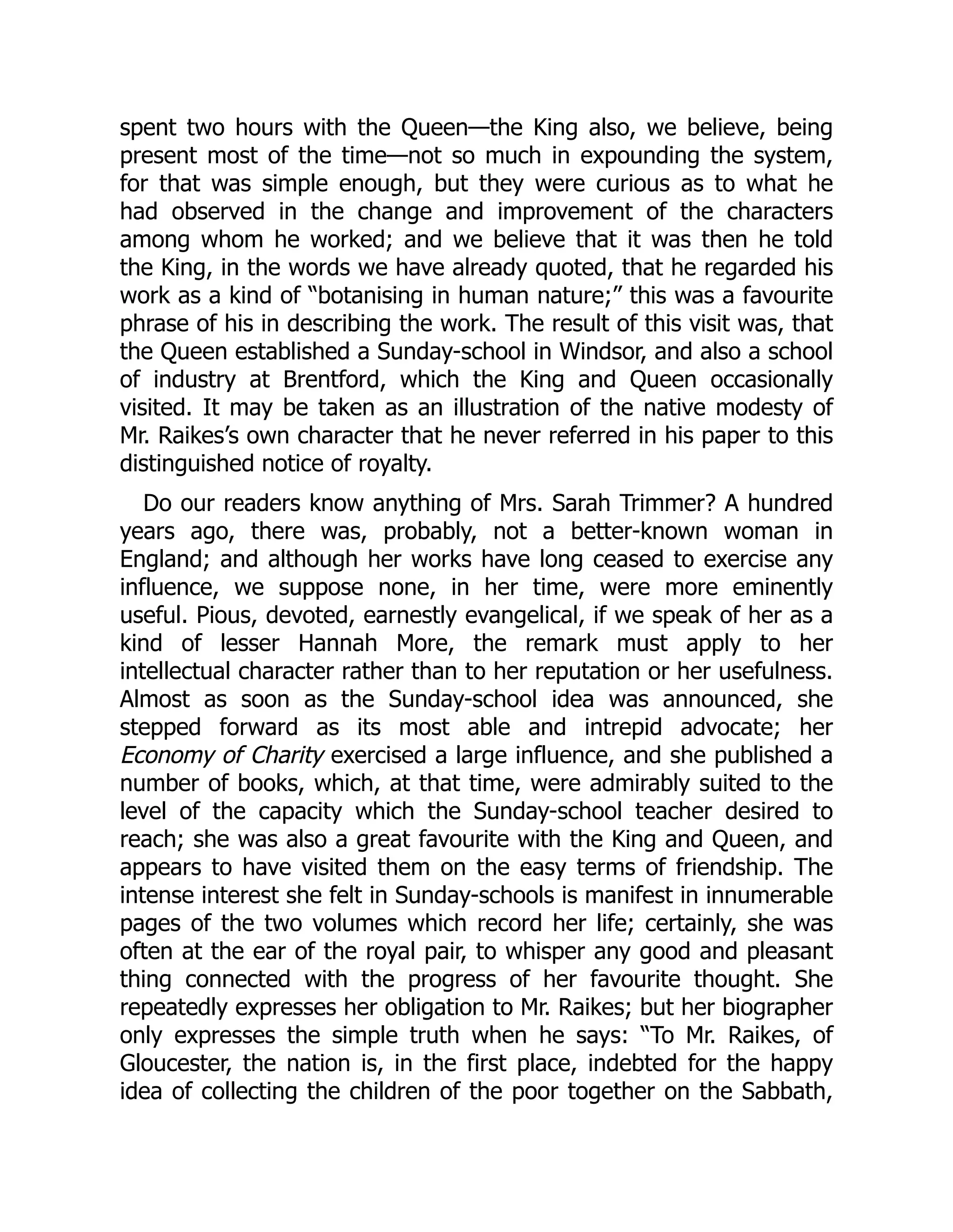 spent two hours with the Queen—the King also, we believe, being
present most of the time—not so much in expounding the system,
for that was simple enough, but they were curious as to what he
had observed in the change and improvement of the characters
among whom he worked; and we believe that it was then he told
the King, in the words we have already quoted, that he regarded his
work as a kind of “botanising in human nature;” this was a favourite
phrase of his in describing the work. The result of this visit was, that
the Queen established a Sunday-school in Windsor, and also a school
of industry at Brentford, which the King and Queen occasionally
visited. It may be taken as an illustration of the native modesty of
Mr. Raikes’s own character that he never referred in his paper to this
distinguished notice of royalty.
Do our readers know anything of Mrs. Sarah Trimmer? A hundred
years ago, there was, probably, not a better-known woman in
England; and although her works have long ceased to exercise any
influence, we suppose none, in her time, were more eminently
useful. Pious, devoted, earnestly evangelical, if we speak of her as a
kind of lesser Hannah More, the remark must apply to her
intellectual character rather than to her reputation or her usefulness.
Almost as soon as the Sunday-school idea was announced, she
stepped forward as its most able and intrepid advocate; her
Economy of Charity exercised a large influence, and she published a
number of books, which, at that time, were admirably suited to the
level of the capacity which the Sunday-school teacher desired to
reach; she was also a great favourite with the King and Queen, and
appears to have visited them on the easy terms of friendship. The
intense interest she felt in Sunday-schools is manifest in innumerable
pages of the two volumes which record her life; certainly, she was
often at the ear of the royal pair, to whisper any good and pleasant
thing connected with the progress of her favourite thought. She
repeatedly expresses her obligation to Mr. Raikes; but her biographer
only expresses the simple truth when he says: “To Mr. Raikes, of
Gloucester, the nation is, in the first place, indebted for the happy
idea of collecting the children of the poor together on the Sabbath,
 