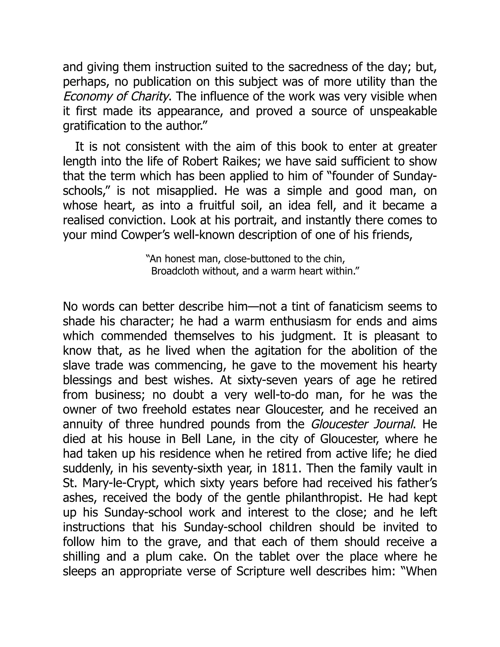 and giving them instruction suited to the sacredness of the day; but,
perhaps, no publication on this subject was of more utility than the
Economy of Charity. The influence of the work was very visible when
it first made its appearance, and proved a source of unspeakable
gratification to the author.”
It is not consistent with the aim of this book to enter at greater
length into the life of Robert Raikes; we have said sufficient to show
that the term which has been applied to him of “founder of Sunday-
schools,” is not misapplied. He was a simple and good man, on
whose heart, as into a fruitful soil, an idea fell, and it became a
realised conviction. Look at his portrait, and instantly there comes to
your mind Cowper’s well-known description of one of his friends,
“An honest man, close-buttoned to the chin,
Broadcloth without, and a warm heart within.”
No words can better describe him—not a tint of fanaticism seems to
shade his character; he had a warm enthusiasm for ends and aims
which commended themselves to his judgment. It is pleasant to
know that, as he lived when the agitation for the abolition of the
slave trade was commencing, he gave to the movement his hearty
blessings and best wishes. At sixty-seven years of age he retired
from business; no doubt a very well-to-do man, for he was the
owner of two freehold estates near Gloucester, and he received an
annuity of three hundred pounds from the Gloucester Journal. He
died at his house in Bell Lane, in the city of Gloucester, where he
had taken up his residence when he retired from active life; he died
suddenly, in his seventy-sixth year, in 1811. Then the family vault in
St. Mary-le-Crypt, which sixty years before had received his father’s
ashes, received the body of the gentle philanthropist. He had kept
up his Sunday-school work and interest to the close; and he left
instructions that his Sunday-school children should be invited to
follow him to the grave, and that each of them should receive a
shilling and a plum cake. On the tablet over the place where he
sleeps an appropriate verse of Scripture well describes him: “When
 