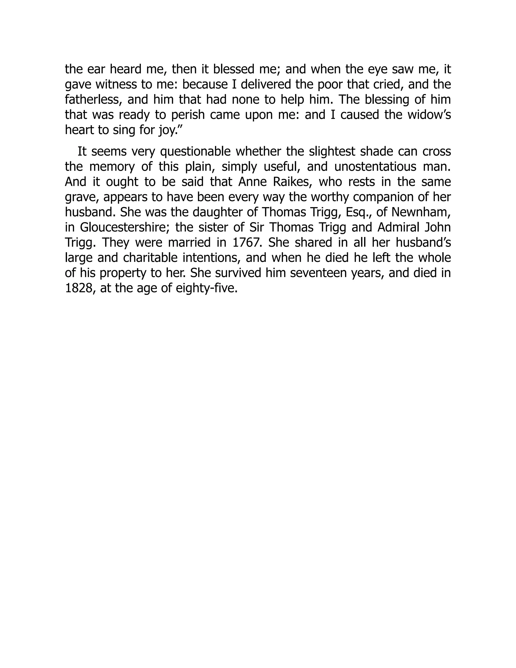 the ear heard me, then it blessed me; and when the eye saw me, it
gave witness to me: because I delivered the poor that cried, and the
fatherless, and him that had none to help him. The blessing of him
that was ready to perish came upon me: and I caused the widow’s
heart to sing for joy.”
It seems very questionable whether the slightest shade can cross
the memory of this plain, simply useful, and unostentatious man.
And it ought to be said that Anne Raikes, who rests in the same
grave, appears to have been every way the worthy companion of her
husband. She was the daughter of Thomas Trigg, Esq., of Newnham,
in Gloucestershire; the sister of Sir Thomas Trigg and Admiral John
Trigg. They were married in 1767. She shared in all her husband’s
large and charitable intentions, and when he died he left the whole
of his property to her. She survived him seventeen years, and died in
1828, at the age of eighty-five.
 