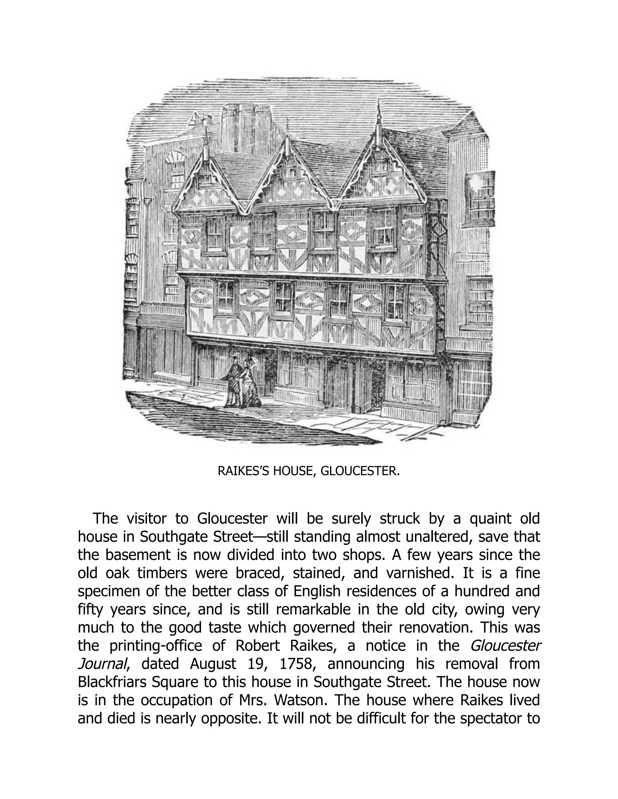 RAIKES’S HOUSE, GLOUCESTER.
The visitor to Gloucester will be surely struck by a quaint old
house in Southgate Street—still standing almost unaltered, save that
the basement is now divided into two shops. A few years since the
old oak timbers were braced, stained, and varnished. It is a fine
specimen of the better class of English residences of a hundred and
fifty years since, and is still remarkable in the old city, owing very
much to the good taste which governed their renovation. This was
the printing-office of Robert Raikes, a notice in the Gloucester
Journal, dated August 19, 1758, announcing his removal from
Blackfriars Square to this house in Southgate Street. The house now
is in the occupation of Mrs. Watson. The house where Raikes lived
and died is nearly opposite. It will not be difficult for the spectator to
 