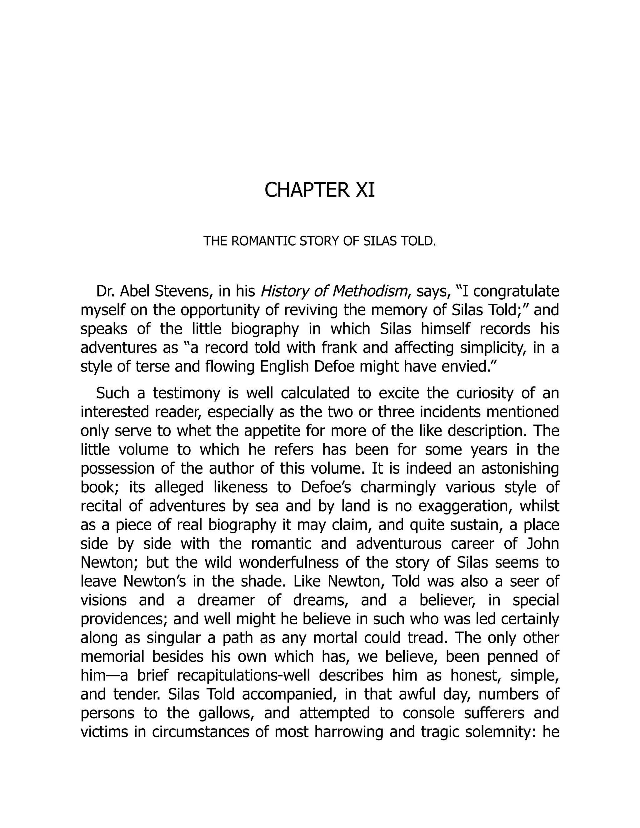 CHAPTER XI
THE ROMANTIC STORY OF SILAS TOLD.
Dr. Abel Stevens, in his History of Methodism, says, “I congratulate
myself on the opportunity of reviving the memory of Silas Told;” and
speaks of the little biography in which Silas himself records his
adventures as “a record told with frank and affecting simplicity, in a
style of terse and flowing English Defoe might have envied.”
Such a testimony is well calculated to excite the curiosity of an
interested reader, especially as the two or three incidents mentioned
only serve to whet the appetite for more of the like description. The
little volume to which he refers has been for some years in the
possession of the author of this volume. It is indeed an astonishing
book; its alleged likeness to Defoe’s charmingly various style of
recital of adventures by sea and by land is no exaggeration, whilst
as a piece of real biography it may claim, and quite sustain, a place
side by side with the romantic and adventurous career of John
Newton; but the wild wonderfulness of the story of Silas seems to
leave Newton’s in the shade. Like Newton, Told was also a seer of
visions and a dreamer of dreams, and a believer, in special
providences; and well might he believe in such who was led certainly
along as singular a path as any mortal could tread. The only other
memorial besides his own which has, we believe, been penned of
him—a brief recapitulations-well describes him as honest, simple,
and tender. Silas Told accompanied, in that awful day, numbers of
persons to the gallows, and attempted to console sufferers and
victims in circumstances of most harrowing and tragic solemnity: he
 
