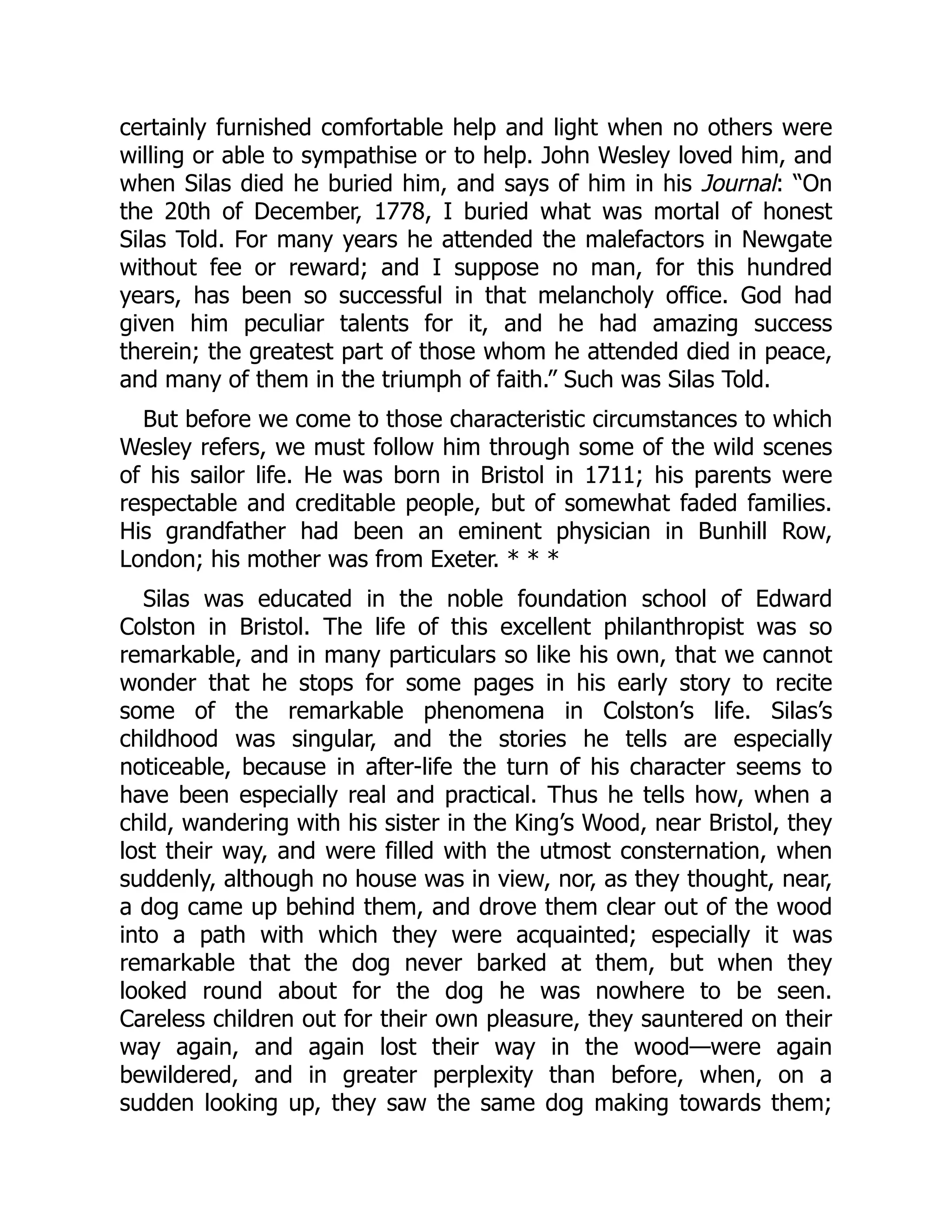 certainly furnished comfortable help and light when no others were
willing or able to sympathise or to help. John Wesley loved him, and
when Silas died he buried him, and says of him in his Journal: “On
the 20th of December, 1778, I buried what was mortal of honest
Silas Told. For many years he attended the malefactors in Newgate
without fee or reward; and I suppose no man, for this hundred
years, has been so successful in that melancholy office. God had
given him peculiar talents for it, and he had amazing success
therein; the greatest part of those whom he attended died in peace,
and many of them in the triumph of faith.” Such was Silas Told.
But before we come to those characteristic circumstances to which
Wesley refers, we must follow him through some of the wild scenes
of his sailor life. He was born in Bristol in 1711; his parents were
respectable and creditable people, but of somewhat faded families.
His grandfather had been an eminent physician in Bunhill Row,
London; his mother was from Exeter. * * *
Silas was educated in the noble foundation school of Edward
Colston in Bristol. The life of this excellent philanthropist was so
remarkable, and in many particulars so like his own, that we cannot
wonder that he stops for some pages in his early story to recite
some of the remarkable phenomena in Colston’s life. Silas’s
childhood was singular, and the stories he tells are especially
noticeable, because in after-life the turn of his character seems to
have been especially real and practical. Thus he tells how, when a
child, wandering with his sister in the King’s Wood, near Bristol, they
lost their way, and were filled with the utmost consternation, when
suddenly, although no house was in view, nor, as they thought, near,
a dog came up behind them, and drove them clear out of the wood
into a path with which they were acquainted; especially it was
remarkable that the dog never barked at them, but when they
looked round about for the dog he was nowhere to be seen.
Careless children out for their own pleasure, they sauntered on their
way again, and again lost their way in the wood—were again
bewildered, and in greater perplexity than before, when, on a
sudden looking up, they saw the same dog making towards them;
 