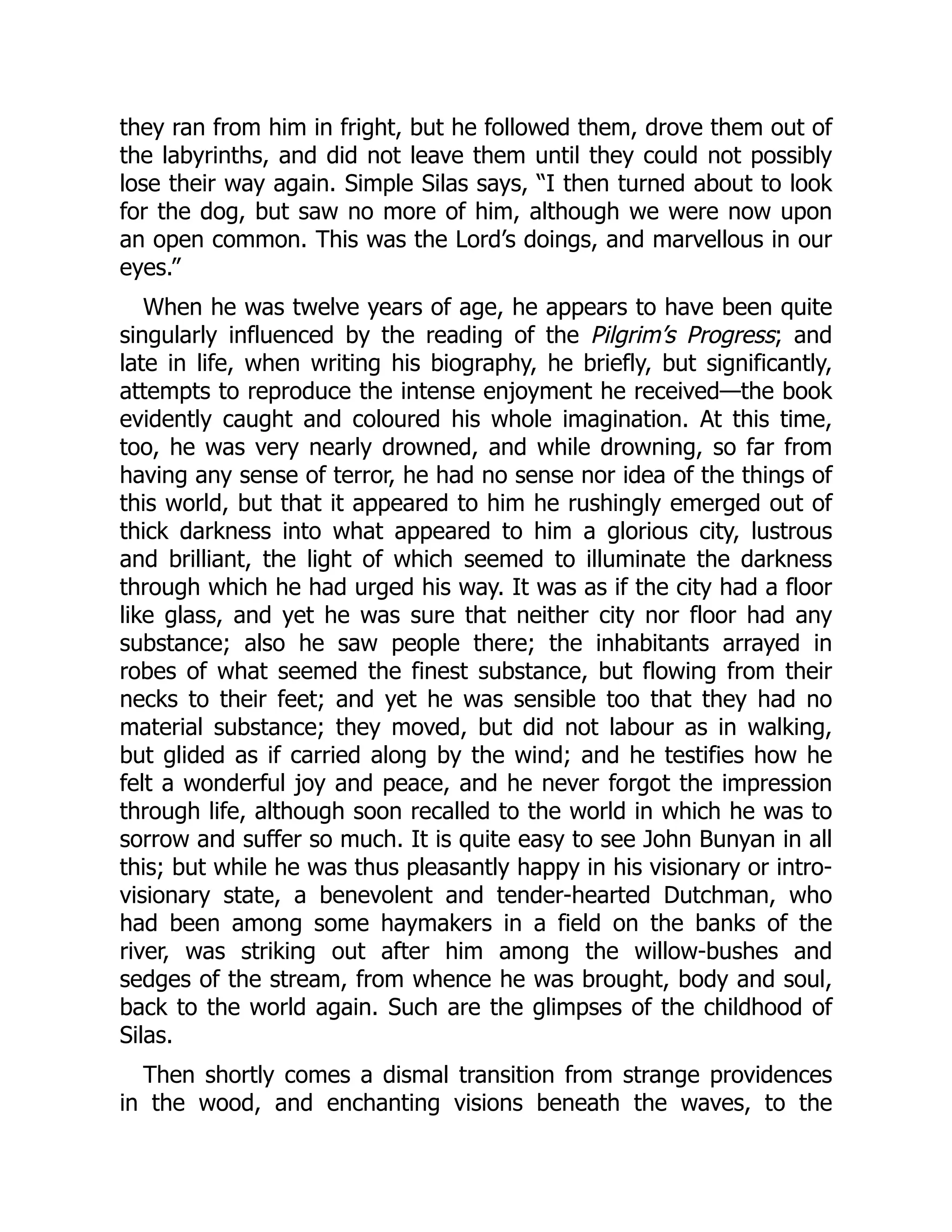 they ran from him in fright, but he followed them, drove them out of
the labyrinths, and did not leave them until they could not possibly
lose their way again. Simple Silas says, “I then turned about to look
for the dog, but saw no more of him, although we were now upon
an open common. This was the Lord’s doings, and marvellous in our
eyes.”
When he was twelve years of age, he appears to have been quite
singularly influenced by the reading of the Pilgrim’s Progress; and
late in life, when writing his biography, he briefly, but significantly,
attempts to reproduce the intense enjoyment he received—the book
evidently caught and coloured his whole imagination. At this time,
too, he was very nearly drowned, and while drowning, so far from
having any sense of terror, he had no sense nor idea of the things of
this world, but that it appeared to him he rushingly emerged out of
thick darkness into what appeared to him a glorious city, lustrous
and brilliant, the light of which seemed to illuminate the darkness
through which he had urged his way. It was as if the city had a floor
like glass, and yet he was sure that neither city nor floor had any
substance; also he saw people there; the inhabitants arrayed in
robes of what seemed the finest substance, but flowing from their
necks to their feet; and yet he was sensible too that they had no
material substance; they moved, but did not labour as in walking,
but glided as if carried along by the wind; and he testifies how he
felt a wonderful joy and peace, and he never forgot the impression
through life, although soon recalled to the world in which he was to
sorrow and suffer so much. It is quite easy to see John Bunyan in all
this; but while he was thus pleasantly happy in his visionary or intro-
visionary state, a benevolent and tender-hearted Dutchman, who
had been among some haymakers in a field on the banks of the
river, was striking out after him among the willow-bushes and
sedges of the stream, from whence he was brought, body and soul,
back to the world again. Such are the glimpses of the childhood of
Silas.
Then shortly comes a dismal transition from strange providences
in the wood, and enchanting visions beneath the waves, to the
 