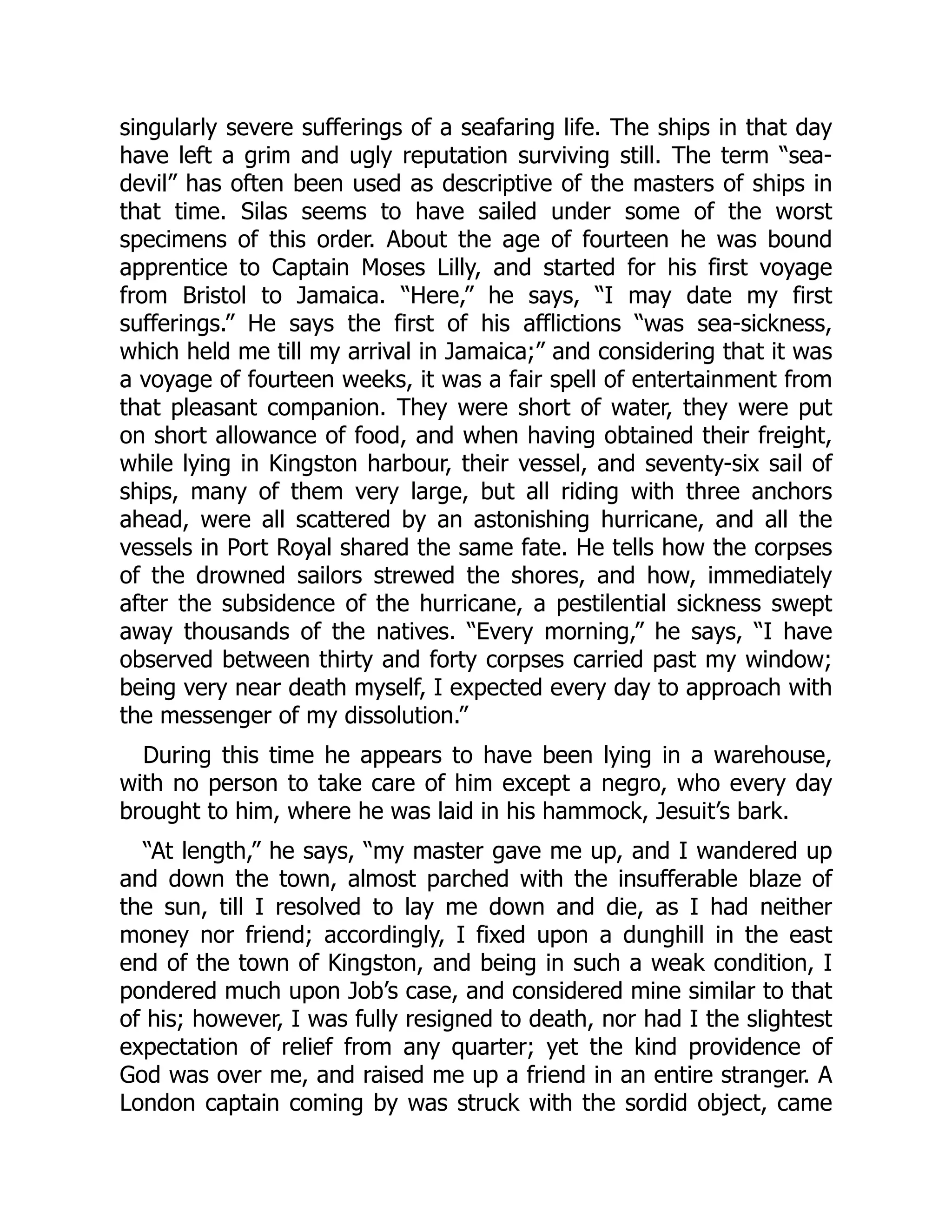 singularly severe sufferings of a seafaring life. The ships in that day
have left a grim and ugly reputation surviving still. The term “sea-
devil” has often been used as descriptive of the masters of ships in
that time. Silas seems to have sailed under some of the worst
specimens of this order. About the age of fourteen he was bound
apprentice to Captain Moses Lilly, and started for his first voyage
from Bristol to Jamaica. “Here,” he says, “I may date my first
sufferings.” He says the first of his afflictions “was sea-sickness,
which held me till my arrival in Jamaica;” and considering that it was
a voyage of fourteen weeks, it was a fair spell of entertainment from
that pleasant companion. They were short of water, they were put
on short allowance of food, and when having obtained their freight,
while lying in Kingston harbour, their vessel, and seventy-six sail of
ships, many of them very large, but all riding with three anchors
ahead, were all scattered by an astonishing hurricane, and all the
vessels in Port Royal shared the same fate. He tells how the corpses
of the drowned sailors strewed the shores, and how, immediately
after the subsidence of the hurricane, a pestilential sickness swept
away thousands of the natives. “Every morning,” he says, “I have
observed between thirty and forty corpses carried past my window;
being very near death myself, I expected every day to approach with
the messenger of my dissolution.”
During this time he appears to have been lying in a warehouse,
with no person to take care of him except a negro, who every day
brought to him, where he was laid in his hammock, Jesuit’s bark.
“At length,” he says, “my master gave me up, and I wandered up
and down the town, almost parched with the insufferable blaze of
the sun, till I resolved to lay me down and die, as I had neither
money nor friend; accordingly, I fixed upon a dunghill in the east
end of the town of Kingston, and being in such a weak condition, I
pondered much upon Job’s case, and considered mine similar to that
of his; however, I was fully resigned to death, nor had I the slightest
expectation of relief from any quarter; yet the kind providence of
God was over me, and raised me up a friend in an entire stranger. A
London captain coming by was struck with the sordid object, came
 