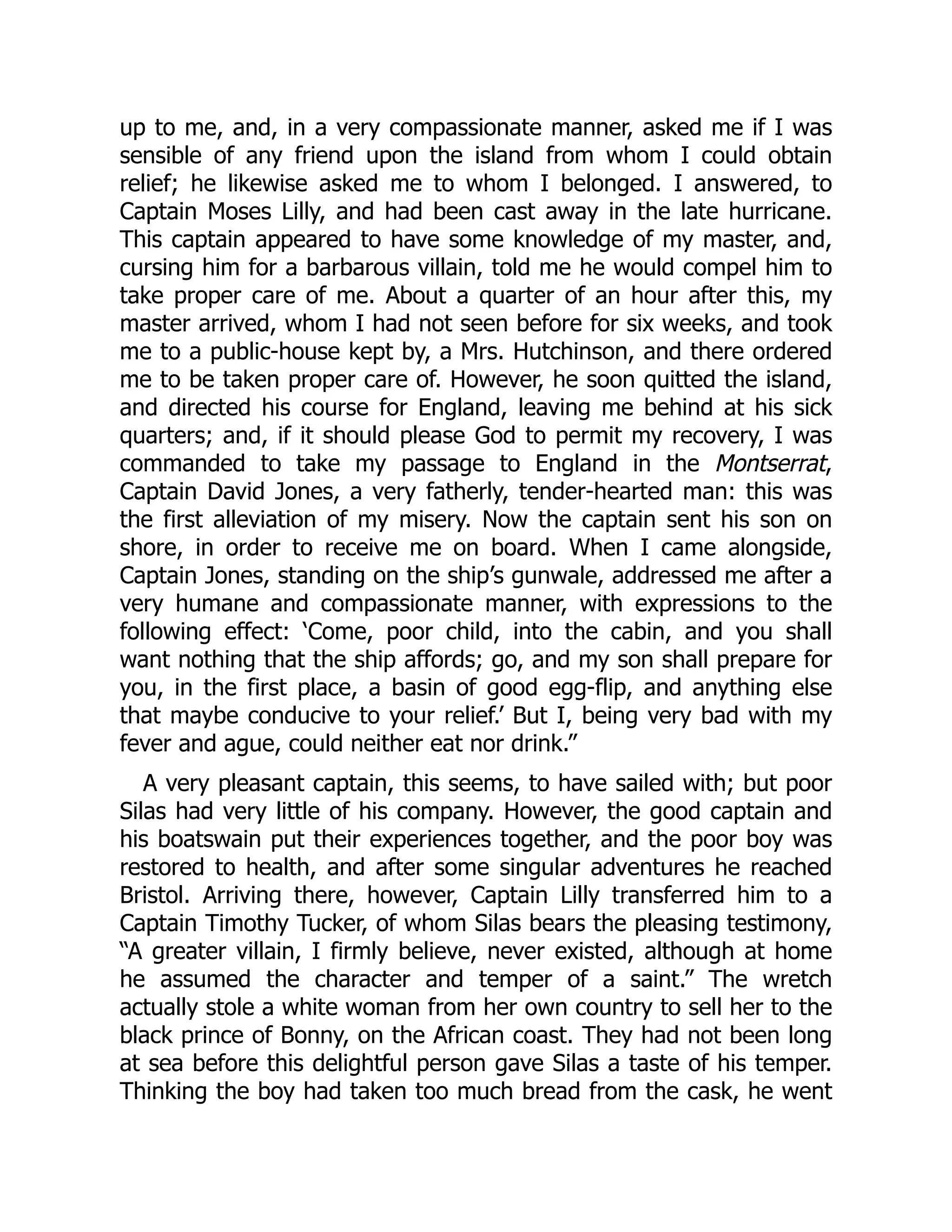 up to me, and, in a very compassionate manner, asked me if I was
sensible of any friend upon the island from whom I could obtain
relief; he likewise asked me to whom I belonged. I answered, to
Captain Moses Lilly, and had been cast away in the late hurricane.
This captain appeared to have some knowledge of my master, and,
cursing him for a barbarous villain, told me he would compel him to
take proper care of me. About a quarter of an hour after this, my
master arrived, whom I had not seen before for six weeks, and took
me to a public-house kept by, a Mrs. Hutchinson, and there ordered
me to be taken proper care of. However, he soon quitted the island,
and directed his course for England, leaving me behind at his sick
quarters; and, if it should please God to permit my recovery, I was
commanded to take my passage to England in the Montserrat,
Captain David Jones, a very fatherly, tender-hearted man: this was
the first alleviation of my misery. Now the captain sent his son on
shore, in order to receive me on board. When I came alongside,
Captain Jones, standing on the ship’s gunwale, addressed me after a
very humane and compassionate manner, with expressions to the
following effect: ‘Come, poor child, into the cabin, and you shall
want nothing that the ship affords; go, and my son shall prepare for
you, in the first place, a basin of good egg-flip, and anything else
that maybe conducive to your relief.’ But I, being very bad with my
fever and ague, could neither eat nor drink.”
A very pleasant captain, this seems, to have sailed with; but poor
Silas had very little of his company. However, the good captain and
his boatswain put their experiences together, and the poor boy was
restored to health, and after some singular adventures he reached
Bristol. Arriving there, however, Captain Lilly transferred him to a
Captain Timothy Tucker, of whom Silas bears the pleasing testimony,
“A greater villain, I firmly believe, never existed, although at home
he assumed the character and temper of a saint.” The wretch
actually stole a white woman from her own country to sell her to the
black prince of Bonny, on the African coast. They had not been long
at sea before this delightful person gave Silas a taste of his temper.
Thinking the boy had taken too much bread from the cask, he went
 