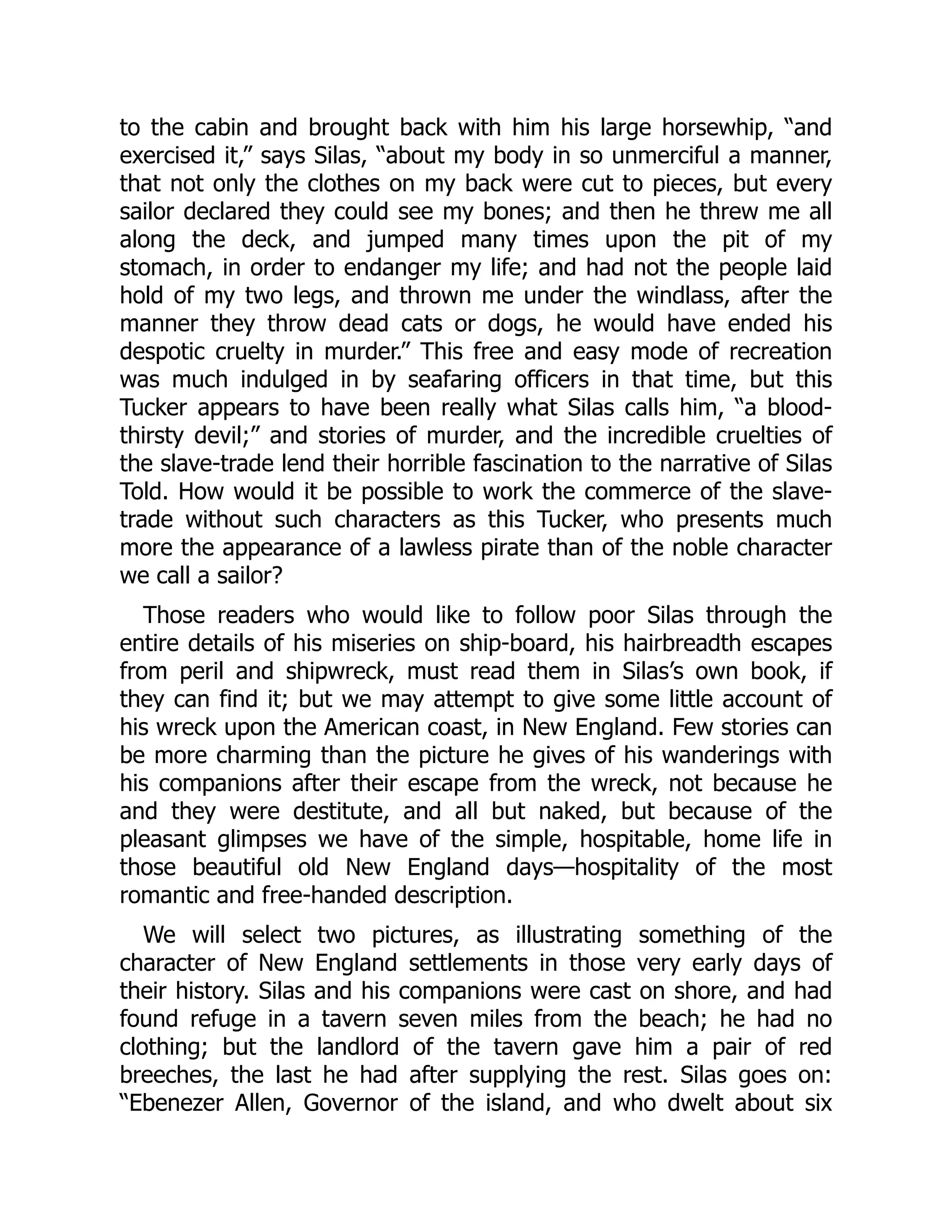 to the cabin and brought back with him his large horsewhip, “and
exercised it,” says Silas, “about my body in so unmerciful a manner,
that not only the clothes on my back were cut to pieces, but every
sailor declared they could see my bones; and then he threw me all
along the deck, and jumped many times upon the pit of my
stomach, in order to endanger my life; and had not the people laid
hold of my two legs, and thrown me under the windlass, after the
manner they throw dead cats or dogs, he would have ended his
despotic cruelty in murder.” This free and easy mode of recreation
was much indulged in by seafaring officers in that time, but this
Tucker appears to have been really what Silas calls him, “a blood-
thirsty devil;” and stories of murder, and the incredible cruelties of
the slave-trade lend their horrible fascination to the narrative of Silas
Told. How would it be possible to work the commerce of the slave-
trade without such characters as this Tucker, who presents much
more the appearance of a lawless pirate than of the noble character
we call a sailor?
Those readers who would like to follow poor Silas through the
entire details of his miseries on ship-board, his hairbreadth escapes
from peril and shipwreck, must read them in Silas’s own book, if
they can find it; but we may attempt to give some little account of
his wreck upon the American coast, in New England. Few stories can
be more charming than the picture he gives of his wanderings with
his companions after their escape from the wreck, not because he
and they were destitute, and all but naked, but because of the
pleasant glimpses we have of the simple, hospitable, home life in
those beautiful old New England days—hospitality of the most
romantic and free-handed description.
We will select two pictures, as illustrating something of the
character of New England settlements in those very early days of
their history. Silas and his companions were cast on shore, and had
found refuge in a tavern seven miles from the beach; he had no
clothing; but the landlord of the tavern gave him a pair of red
breeches, the last he had after supplying the rest. Silas goes on:
“Ebenezer Allen, Governor of the island, and who dwelt about six
 