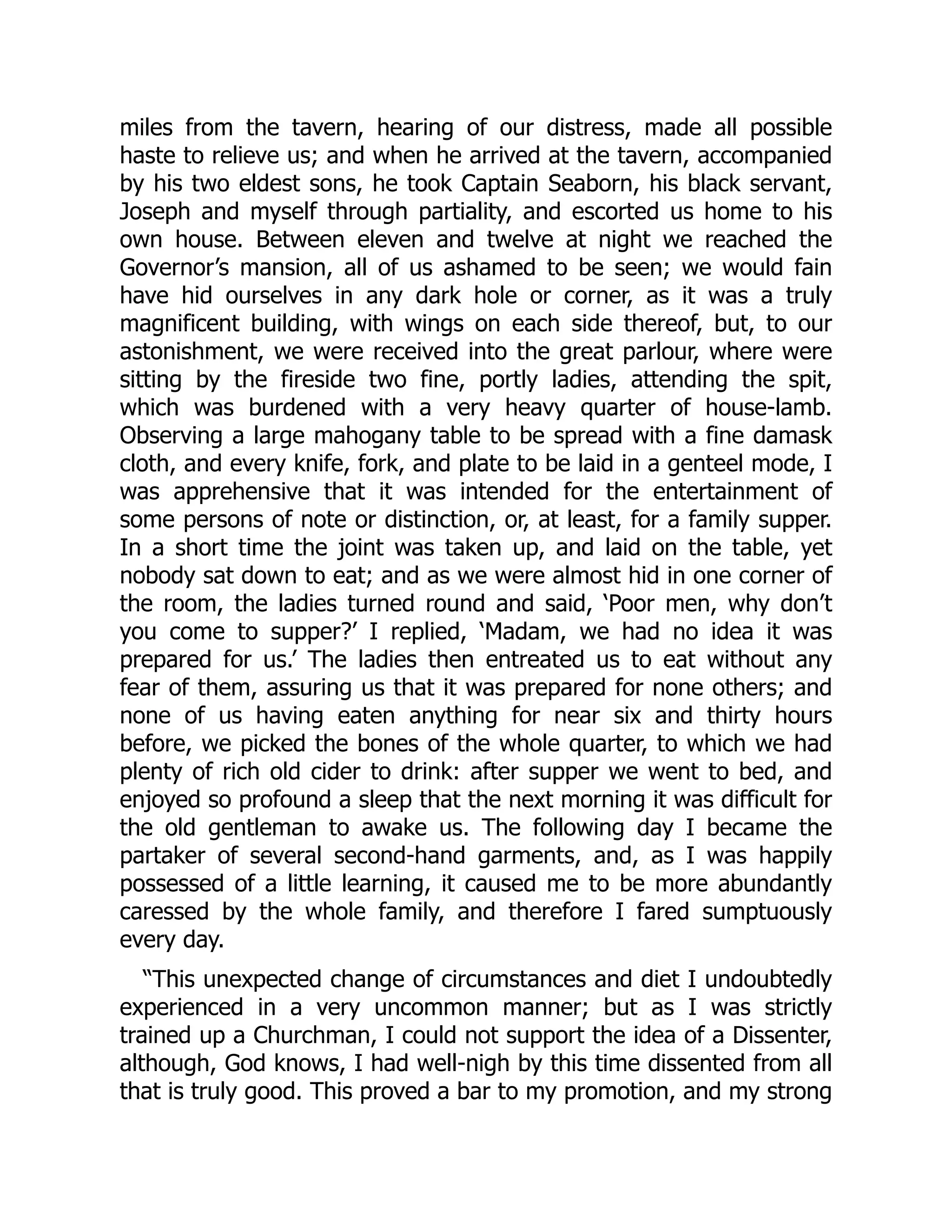 miles from the tavern, hearing of our distress, made all possible
haste to relieve us; and when he arrived at the tavern, accompanied
by his two eldest sons, he took Captain Seaborn, his black servant,
Joseph and myself through partiality, and escorted us home to his
own house. Between eleven and twelve at night we reached the
Governor’s mansion, all of us ashamed to be seen; we would fain
have hid ourselves in any dark hole or corner, as it was a truly
magnificent building, with wings on each side thereof, but, to our
astonishment, we were received into the great parlour, where were
sitting by the fireside two fine, portly ladies, attending the spit,
which was burdened with a very heavy quarter of house-lamb.
Observing a large mahogany table to be spread with a fine damask
cloth, and every knife, fork, and plate to be laid in a genteel mode, I
was apprehensive that it was intended for the entertainment of
some persons of note or distinction, or, at least, for a family supper.
In a short time the joint was taken up, and laid on the table, yet
nobody sat down to eat; and as we were almost hid in one corner of
the room, the ladies turned round and said, ‘Poor men, why don’t
you come to supper?’ I replied, ‘Madam, we had no idea it was
prepared for us.’ The ladies then entreated us to eat without any
fear of them, assuring us that it was prepared for none others; and
none of us having eaten anything for near six and thirty hours
before, we picked the bones of the whole quarter, to which we had
plenty of rich old cider to drink: after supper we went to bed, and
enjoyed so profound a sleep that the next morning it was difficult for
the old gentleman to awake us. The following day I became the
partaker of several second-hand garments, and, as I was happily
possessed of a little learning, it caused me to be more abundantly
caressed by the whole family, and therefore I fared sumptuously
every day.
“This unexpected change of circumstances and diet I undoubtedly
experienced in a very uncommon manner; but as I was strictly
trained up a Churchman, I could not support the idea of a Dissenter,
although, God knows, I had well-nigh by this time dissented from all
that is truly good. This proved a bar to my promotion, and my strong
 