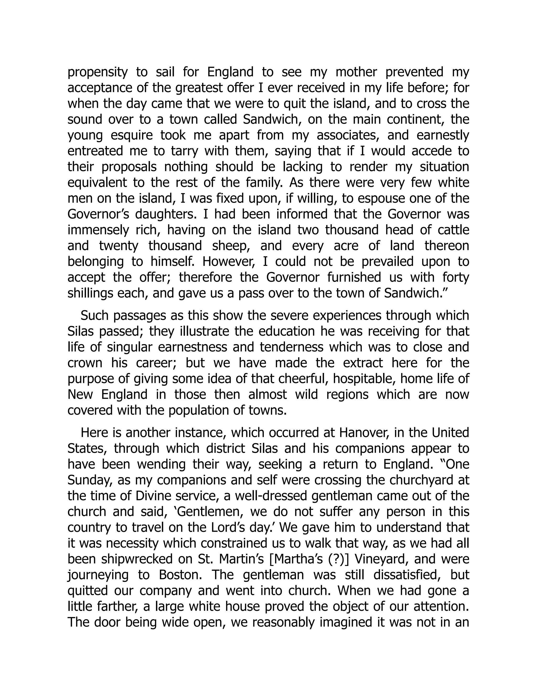 propensity to sail for England to see my mother prevented my
acceptance of the greatest offer I ever received in my life before; for
when the day came that we were to quit the island, and to cross the
sound over to a town called Sandwich, on the main continent, the
young esquire took me apart from my associates, and earnestly
entreated me to tarry with them, saying that if I would accede to
their proposals nothing should be lacking to render my situation
equivalent to the rest of the family. As there were very few white
men on the island, I was fixed upon, if willing, to espouse one of the
Governor’s daughters. I had been informed that the Governor was
immensely rich, having on the island two thousand head of cattle
and twenty thousand sheep, and every acre of land thereon
belonging to himself. However, I could not be prevailed upon to
accept the offer; therefore the Governor furnished us with forty
shillings each, and gave us a pass over to the town of Sandwich.”
Such passages as this show the severe experiences through which
Silas passed; they illustrate the education he was receiving for that
life of singular earnestness and tenderness which was to close and
crown his career; but we have made the extract here for the
purpose of giving some idea of that cheerful, hospitable, home life of
New England in those then almost wild regions which are now
covered with the population of towns.
Here is another instance, which occurred at Hanover, in the United
States, through which district Silas and his companions appear to
have been wending their way, seeking a return to England. “One
Sunday, as my companions and self were crossing the churchyard at
the time of Divine service, a well-dressed gentleman came out of the
church and said, ‘Gentlemen, we do not suffer any person in this
country to travel on the Lord’s day.’ We gave him to understand that
it was necessity which constrained us to walk that way, as we had all
been shipwrecked on St. Martin’s [Martha’s (?)] Vineyard, and were
journeying to Boston. The gentleman was still dissatisfied, but
quitted our company and went into church. When we had gone a
little farther, a large white house proved the object of our attention.
The door being wide open, we reasonably imagined it was not in an
 