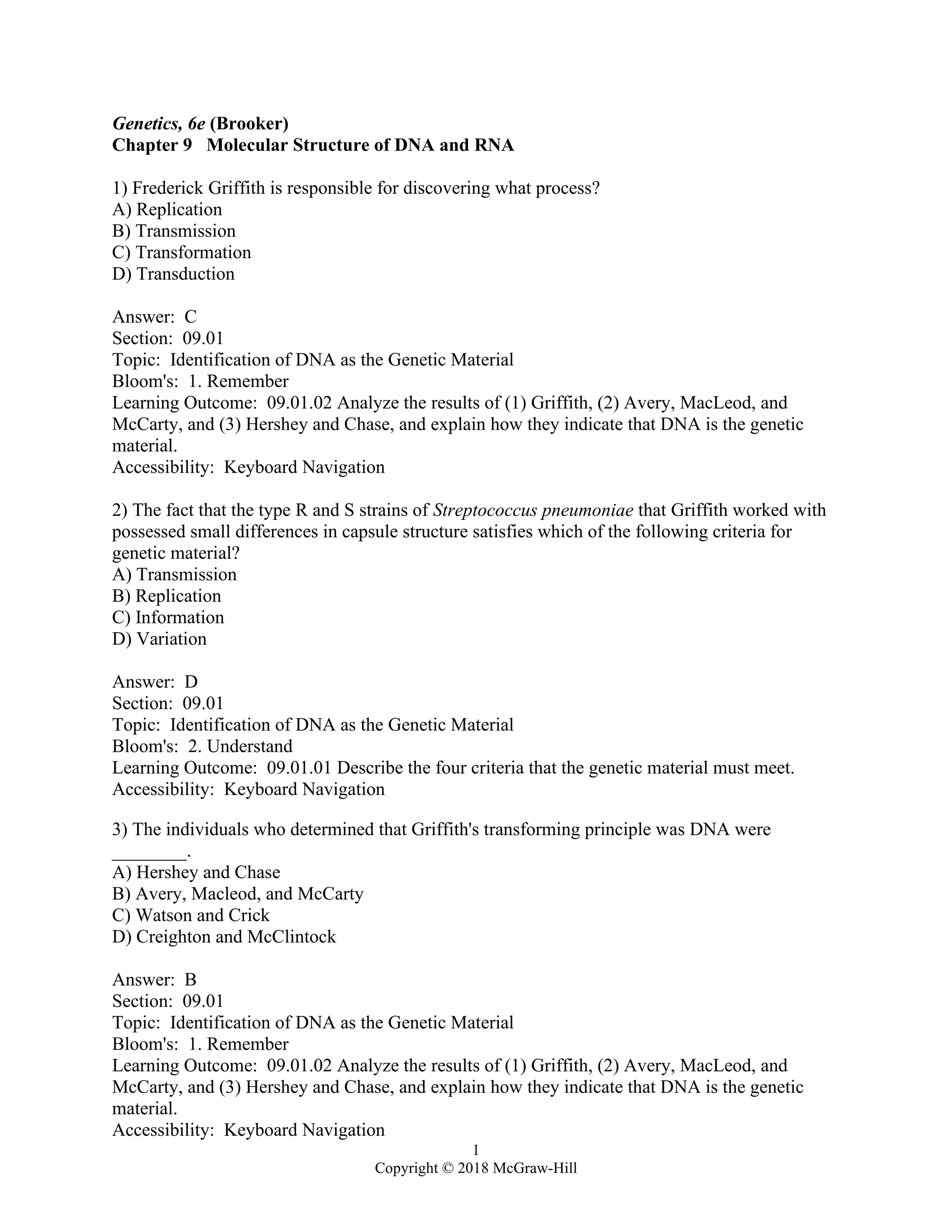 1
Copyright © 2018 McGraw-Hill
Genetics, 6e (Brooker)
Chapter 9 Molecular Structure of DNA and RNA
1) Frederick Griffith is responsible for discovering what process?
A) Replication
B) Transmission
C) Transformation
D) Transduction
Answer: C
Section: 09.01
Topic: Identification of DNA as the Genetic Material
Bloom's: 1. Remember
Learning Outcome: 09.01.02 Analyze the results of (1) Griffith, (2) Avery, MacLeod, and
McCarty, and (3) Hershey and Chase, and explain how they indicate that DNA is the genetic
material.
Accessibility: Keyboard Navigation
2) The fact that the type R and S strains of Streptococcus pneumoniae that Griffith worked with
possessed small differences in capsule structure satisfies which of the following criteria for
genetic material?
A) Transmission
B) Replication
C) Information
D) Variation
Answer: D
Section: 09.01
Topic: Identification of DNA as the Genetic Material
Bloom's: 2. Understand
Learning Outcome: 09.01.01 Describe the four criteria that the genetic material must meet.
Accessibility: Keyboard Navigation
3) The individuals who determined that Griffith's transforming principle was DNA were
________.
A) Hershey and Chase
B) Avery, Macleod, and McCarty
C) Watson and Crick
D) Creighton and McClintock
Answer: B
Section: 09.01
Topic: Identification of DNA as the Genetic Material
Bloom's: 1. Remember
Learning Outcome: 09.01.02 Analyze the results of (1) Griffith, (2) Avery, MacLeod, and
McCarty, and (3) Hershey and Chase, and explain how they indicate that DNA is the genetic
material.
Accessibility: Keyboard Navigation
 